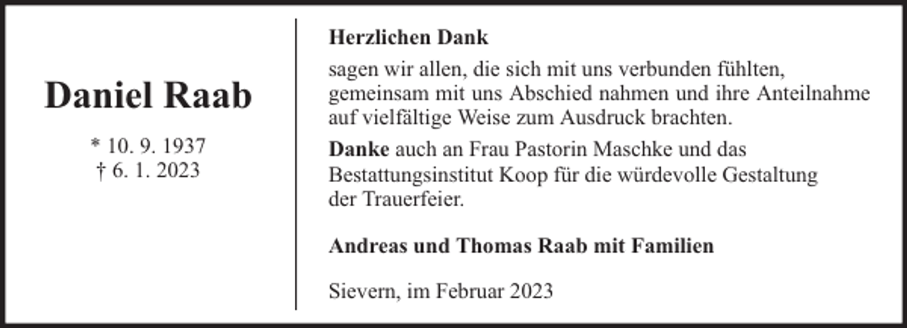 <p>Daniel Raab<br />* 10. 9. 1937<br />† 6. 1. 2023</p><p>Herzlichen Dank<br />sagen wir allen, die sich mit uns verbunden fühlten,<br />gemeinsam mit uns Abschied nahmen und ihre Anteilnahme<br />auf vielfältige Weise zum Ausdruck brachten.<br />Danke auch an Frau Pastorin Maschke und das<br />Bestattungsinstitut Koop für die würdevolle Gestaltung<br />der Trauerfeier.<br />Andreas und Thomas Raab mit Familien<br />Sievern, im Februar 2023</p>