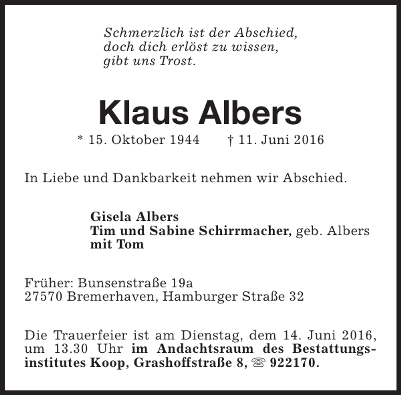 <p>Schmerzlich ist der Abschied,<br />doch dich erlöst zu wissen,<br />gibt uns Trost.</p><p>Klaus Albers</p><p>* 15. Oktober 1944</p><p>† 11. Juni 2016</p><p>In Liebe und Dankbarkeit nehmen wir Abschied.<br />Gisela Albers<br />Tim und Sabine Schirrmacher, geb. Albers<br />mit Tom<br />Früher: Bunsenstraße 19a<br />27570 Bremerhaven, Hamburger Straße 32<br />Die Trauerfeier ist am Dienstag, dem 14. Juni 2016,<br />um 13.30 Uhr im Andachtsraum des Bestattungsinstitutes Koop, Grashoffstraße 8, s 922170.</p>