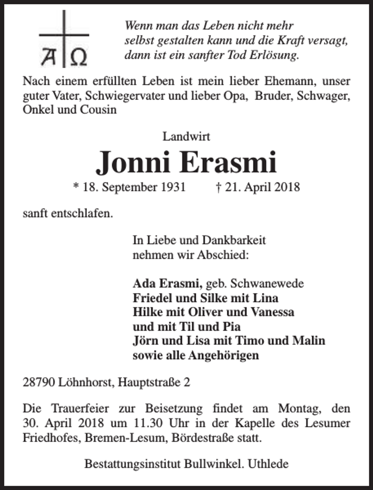 <p>Wenn man das Leben nicht mehr<br />selbst gestalten kann und die Kraft versagt,<br />dann ist ein sanfter Tod Erlösung.<br />Nach einem erfüllten Leben ist mein lieber Ehemann, unser<br />guter Vater, Schwiegervater und lieber Opa, Bruder, Schwager,<br />Onkel und Cousin<br />Landwirt</p><p>Jonni Erasmi</p><p>* 18. September 1931</p><p>† 21. April 2018</p><p>sanft entschlafen.<br />In Liebe und Dankbarkeit<br />nehmen wir Abschied:<br />Ada Erasmi, geb. Schwanewede<br />Friedel und Silke mit Lina<br />Hilke mit Oliver und Vanessa<br />und mit Til und Pia<br />Jörn und Lisa mit Timo und Malin<br />sowie alle Angehörigen<br />28790 Löhnhorst, Hauptstraße 2<br />Die Trauerfeier zur Beisetzung findet am Montag, den<br />30. April 2018 um 11.30 Uhr in der Kapelle des Lesumer<br />Friedhofes, Bremen-Lesum, Bördestraße statt.<br />Bestattungsinstitut Bullwinkel. Uthlede</p>
