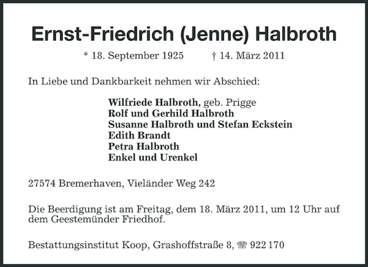 <p>Ernst-Friedrich (Jenne) Halbroth<br />* 18. September 1925 † 14. März 2011<br />In Liebe und Dankbarkeit nehmen wir Abschied:</p><p>Wilfriede Halbroth, geb. Prigge<br />Rolf und Gerhild Halbroth<br />Susanne Halbroth und Stefan Eckstein<br />Edith Brandt<br />Petra Halbroth<br />Enkel und Urenkel<br />27574 Bremerhaven, Vieländer Weg 242<br />Die Beerdigung ist am Freitag, dem 18. März 2011, um 12 Uhr auf dem Geestemünder Friedhof.<br />Bestattungsinstitut Koop, Grashoffstraße 8, T 922 170</p>