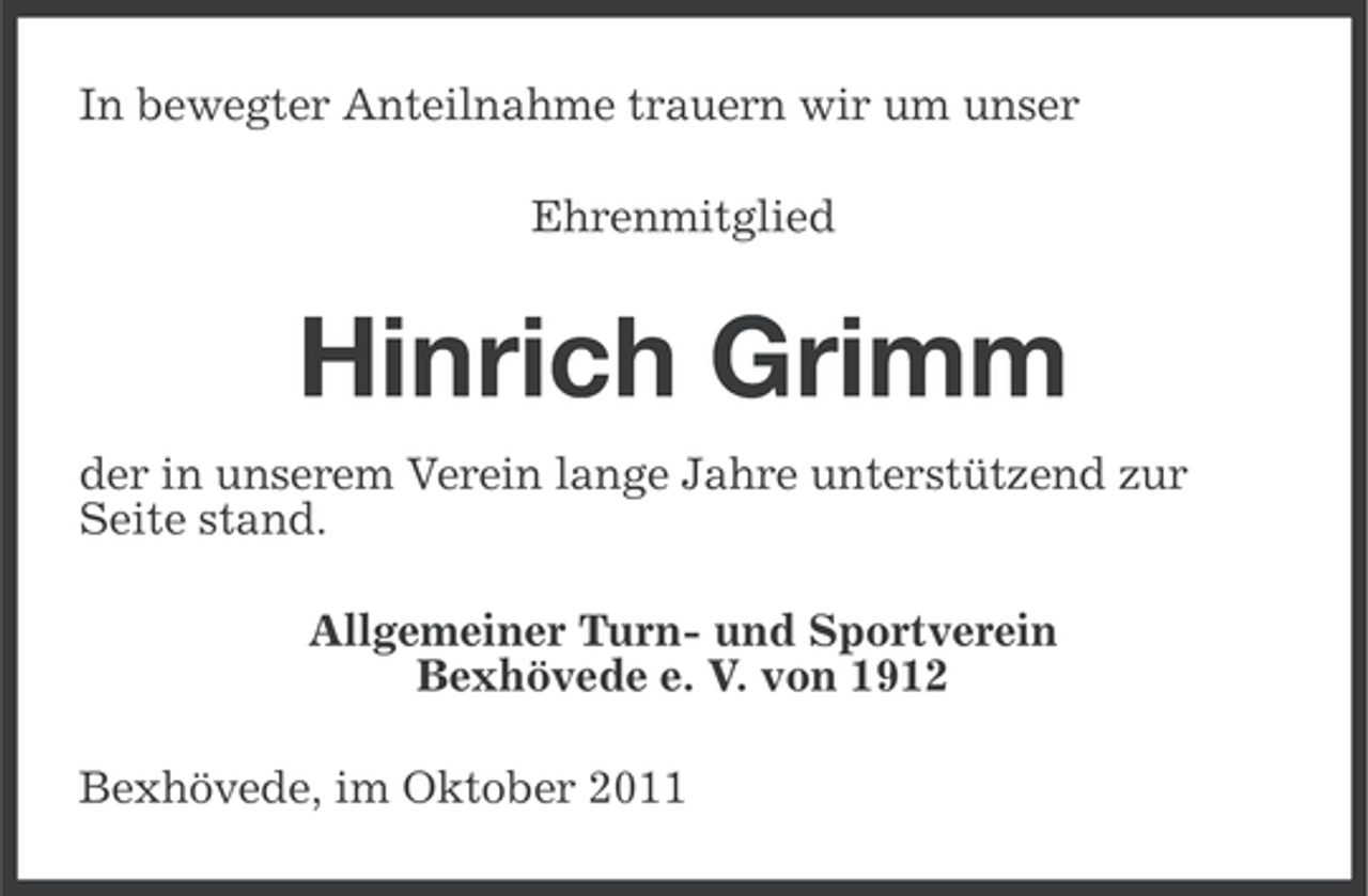<p>In bewegter Anteilnahme trauern wir um unser<br />Ehrenmitglied</p><p>Hinrich Grimm<br />der in unserem Verein lange Jahre unterstützend zur<br />Seite stand.<br />Allgemeiner Turn- und Sportverein<br />Bexhövede e. V. von 1912<br />Bexhövede, im Oktober 2011</p>