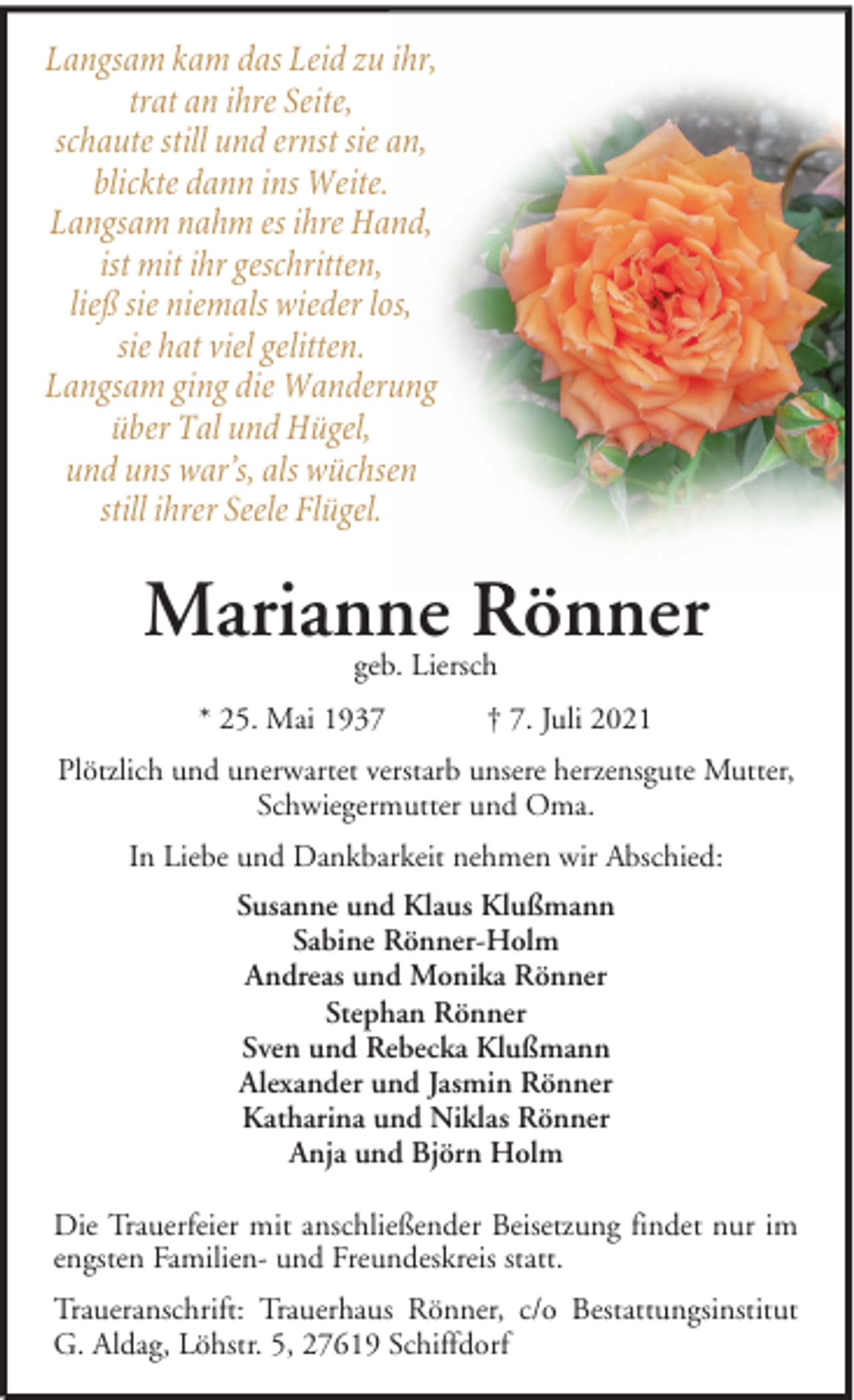 <p>Langsam kam das Leid zu ihr,<br />trat an ihre Seite,<br />schaute still und ernst sie an,<br />blickte dann ins Weite.<br />Langsam nahm es ihre Hand,<br />ist mit ihr geschritten,<br />ließ sie niemals wieder los,<br />sie hat viel gelitten.<br />Langsam ging die Wanderung<br />über Tal und Hügel,<br />und uns war’s, als wüchsen<br />still ihrer Seele Flügel.</p>
<p>Marianne Rönner<br />geb. Liersch</p>
<p>* 25. Mai 1937</p>
<p>† 7. Juli 2021</p>
<p>Plötzlich und unerwartet verstarb unsere herzensgute Mutter,<br />Schwiegermutter und Oma.<br />In Liebe und Dankbarkeit nehmen wir Abschied:<br />Susanne und Klaus Klußmann<br />Sabine Rönner-Holm<br />Andreas und Monika Rönner<br />Stephan Rönner<br />Sven und Rebecka Klußmann<br />Alexander und Jasmin Rönner<br />Katharina und Niklas Rönner<br />Anja und Björn Holm<br />Die Trauerfeier mit anschließender Beisetzung findet nur im<br />engsten Familien- und Freundeskreis statt.<br />Traueranschrift: Trauerhaus Rönner, c/o Bestattungsinstitut<br />G. Aldag, Löhstr. 5, 27619 Schiffdorf</p>