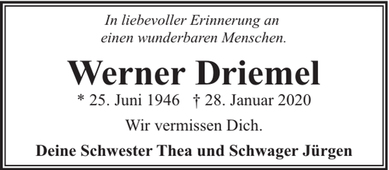 <p>In liebevoller Erinnerung an<br />einen wunderbaren Menschen.</p><p>Werner Driemel<br />* 25. Juni 1946 † 28. Januar 2020<br />Wir vermissen Dich.<br />Deine Schwester Thea und Schwager Jürgen</p>
