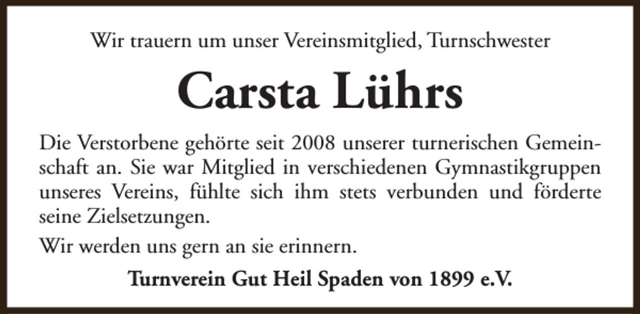 <p>Wir trauern um unser Vereinsmitglied, Turnschwester</p><p>Carsta Lührs<br />Die Verstorbene gehörte seit 2008 unserer turnerischen Gemeinschaft an. Sie war Mitglied in verschiedenen Gymnastikgruppen<br />unseres Vereins, fühlte sich ihm stets verbunden und förderte<br />seine Zielsetzungen.<br />Wir werden uns gern an sie erinnern.<br />Turnverein Gut Heil Spaden von 1899 e.V.</p>