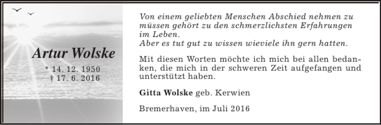 <p>Artur Wolske<br />* 14. 12. 1950<br />† 17. 6. 2016</p><p>Von einem geliebten Menschen Abschied nehmen zu<br />müssen gehört zu den schmerzlichsten Erfahrungen<br />im Leben.<br />Aber es tut gut zu wissen wieviele ihn gern hatten.<br />Mit diesen Worten möchte ich mich bei allen bedanken, die mich in der schweren Zeit aufgefangen und<br />unterstützt haben.<br />Gitta Wolske geb. Kerwien<br />Bremerhaven, im Juli 2016</p>