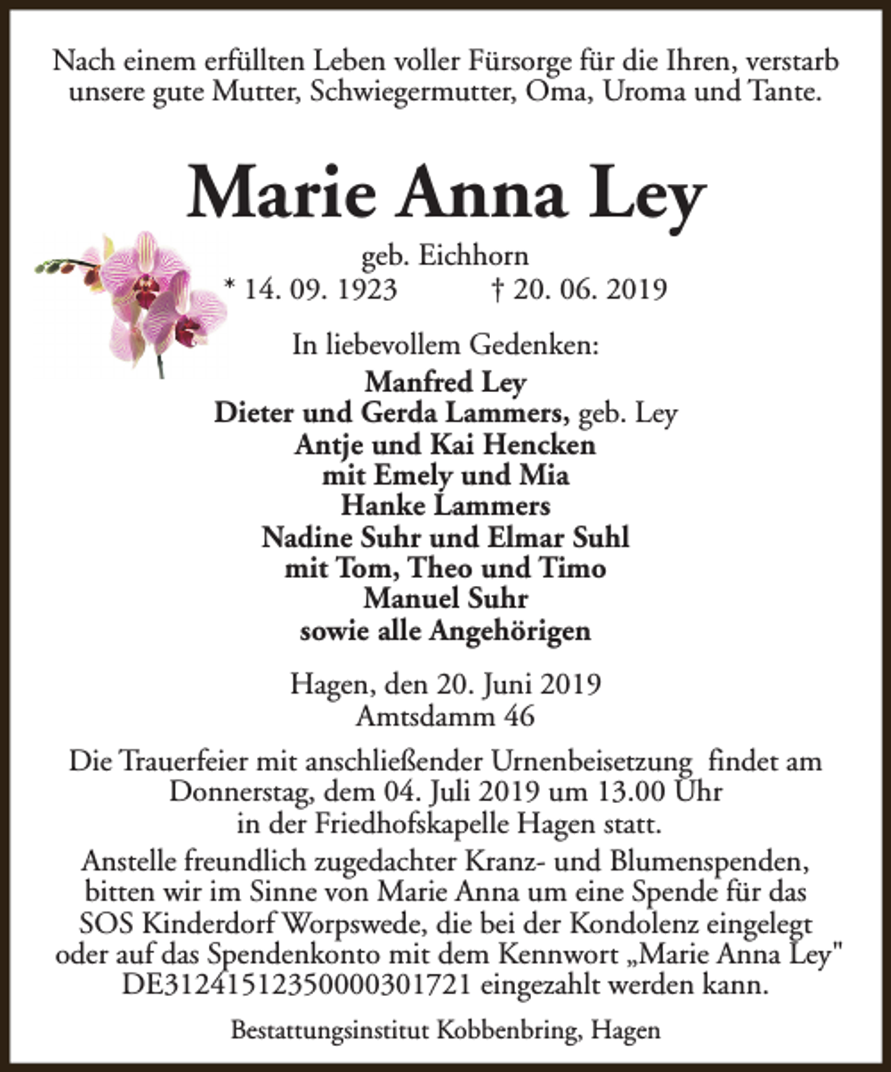 <p>Nach einem erfüllten Leben voller Fürsorge für die Ihren, verstarb<br />unsere gute Mutter, Schwiegermutter, Oma, Uroma und Tante.</p><p>Marie Anna Ley<br />geb. Eichhorn<br />* 14. 09. 1923<br />† 20. 06. 2019</p><p>In liebevollem Gedenken:<br />Manfred Ley<br />Dieter und Gerda Lammers, geb. Ley<br />Antje und Kai Hencken<br />mit Emely und Mia<br />Hanke Lammers<br />Nadine Suhr und Elmar Suhl<br />mit Tom, Theo und Timo<br />Manuel Suhr<br />sowie alle Angehörigen<br />Hagen, den 20. Juni 2019<br />Amtsdamm 46<br />Die Trauerfeier mit anschließender Urnenbeisetzung findet am<br />Donnerstag, dem 04. Juli 2019 um 13.00 Uhr<br />in der Friedhofskapelle Hagen statt.<br />Anstelle freundlich zugedachter Kranz- und Blumenspenden,<br />bitten wir im Sinne von Marie Anna um eine Spende für das<br />SOS Kinderdorf Worpswede, die bei der Kondolenz eingelegt<br />oder auf das Spendenkonto mit dem Kennwort „Marie Anna Ley"<br />DE31241512350000301721 eingezahlt werden kann.<br />Bestattungsinstitut Kobbenbring, Hagen</p>