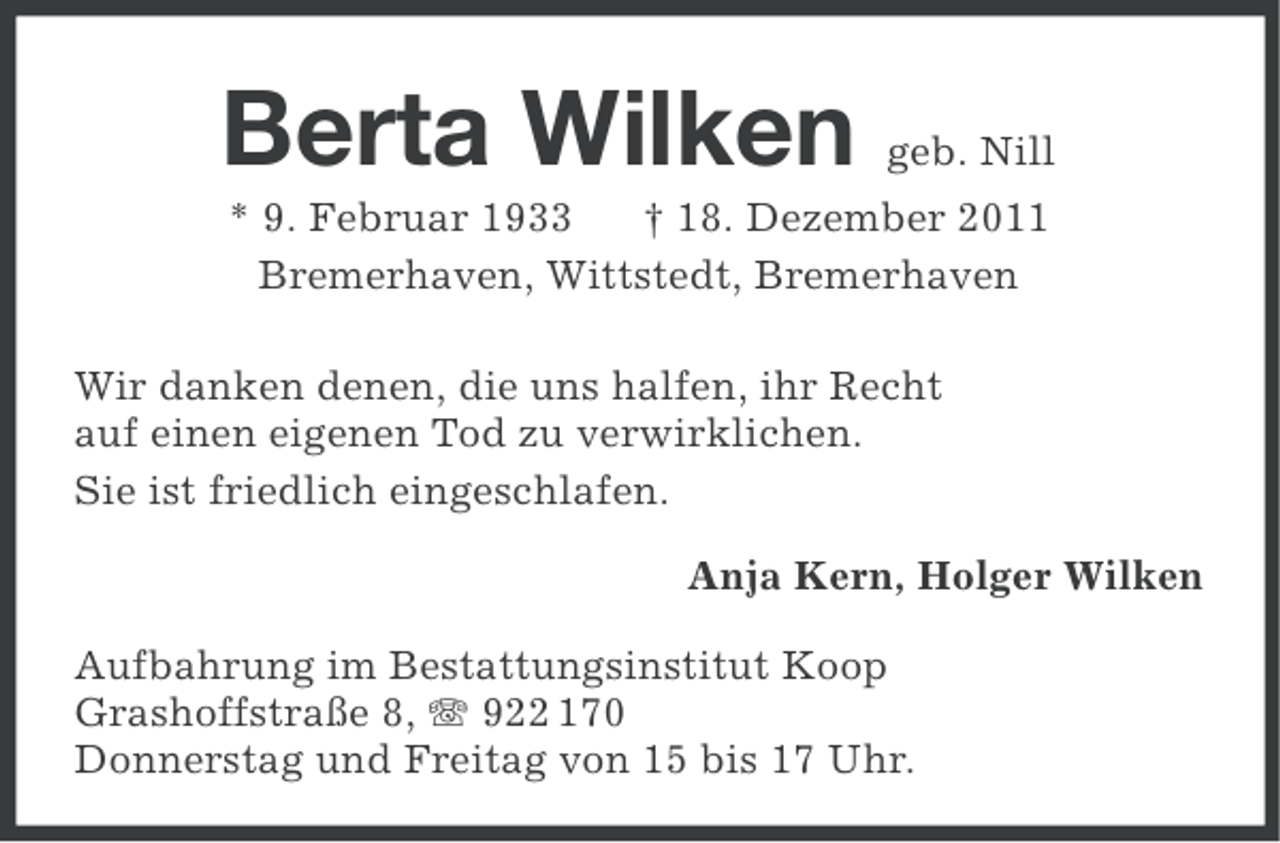 <p>Berta Wilken</p><p>geb. Nill</p><p>* 9. Februar 1933<br />† 18. Dezember 2011<br />Bremerhaven, Wittstedt, Bremerhaven<br />Wir danken denen, die uns halfen, ihr Recht<br />auf einen eigenen Tod zu verwirklichen.<br />Sie ist friedlich eingeschlafen.<br />Anja Kern, Holger Wilken<br />Aufbahrung im Bestattungsinstitut Koop<br />Grashoffstraße 8, 922 170<br />Donnerstag und Freitag von 15 bis 17 Uhr.</p>