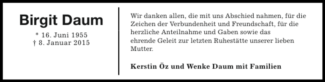 <p>Birgit Daum<br />* 16. Juni 1955<br />† 8. Januar 2015</p><p>Wir danken allen, die mit uns Abschied nahmen, für die<br />Zeichen der Verbundenheit und Freundschaft, für die<br />herzliche Anteilnahme und Gaben sowie das<br />ehrende Geleit zur letzten Ruhestätte unserer lieben<br />Mutter.</p><p>Kerstin Öz und Wenke Daum mit Familien</p>