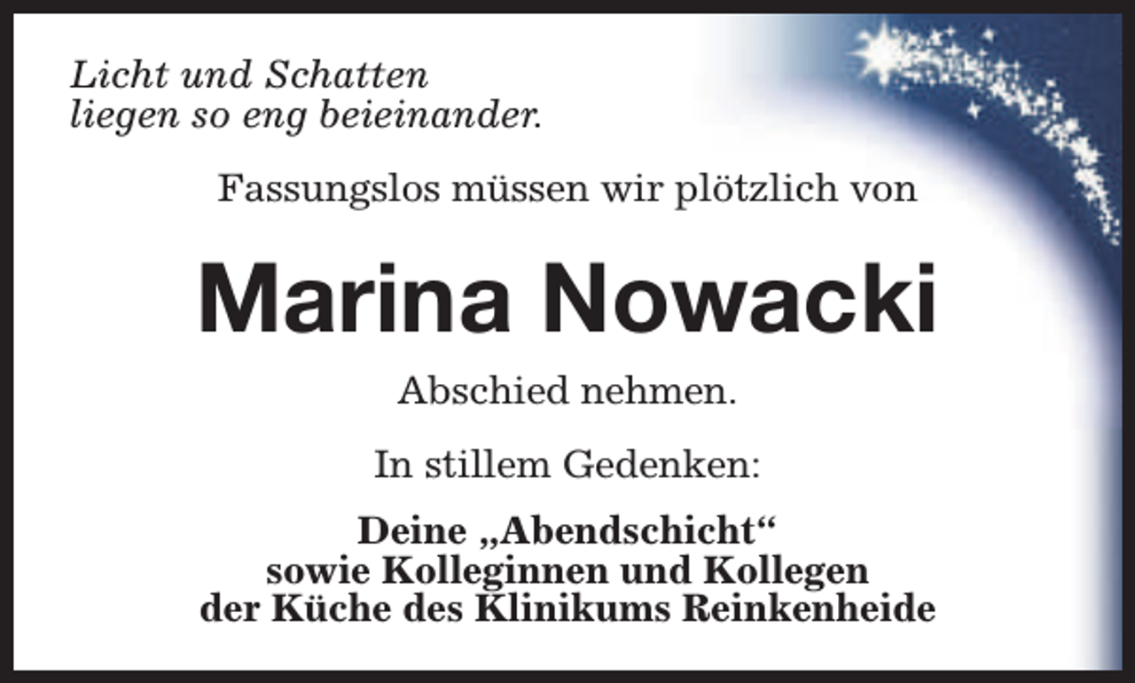<p>Licht und Schatten<br />liegen so eng beieinander.<br />Fassungslos müssen wir plötzlich von</p><p>Marina Nowacki<br />Abschied nehmen.<br />In stillem Gedenken:<br />Deine „Abendschicht“<br />sowie Kolleginnen und Kollegen<br />der Küche des Klinikums Reinkenheide</p>