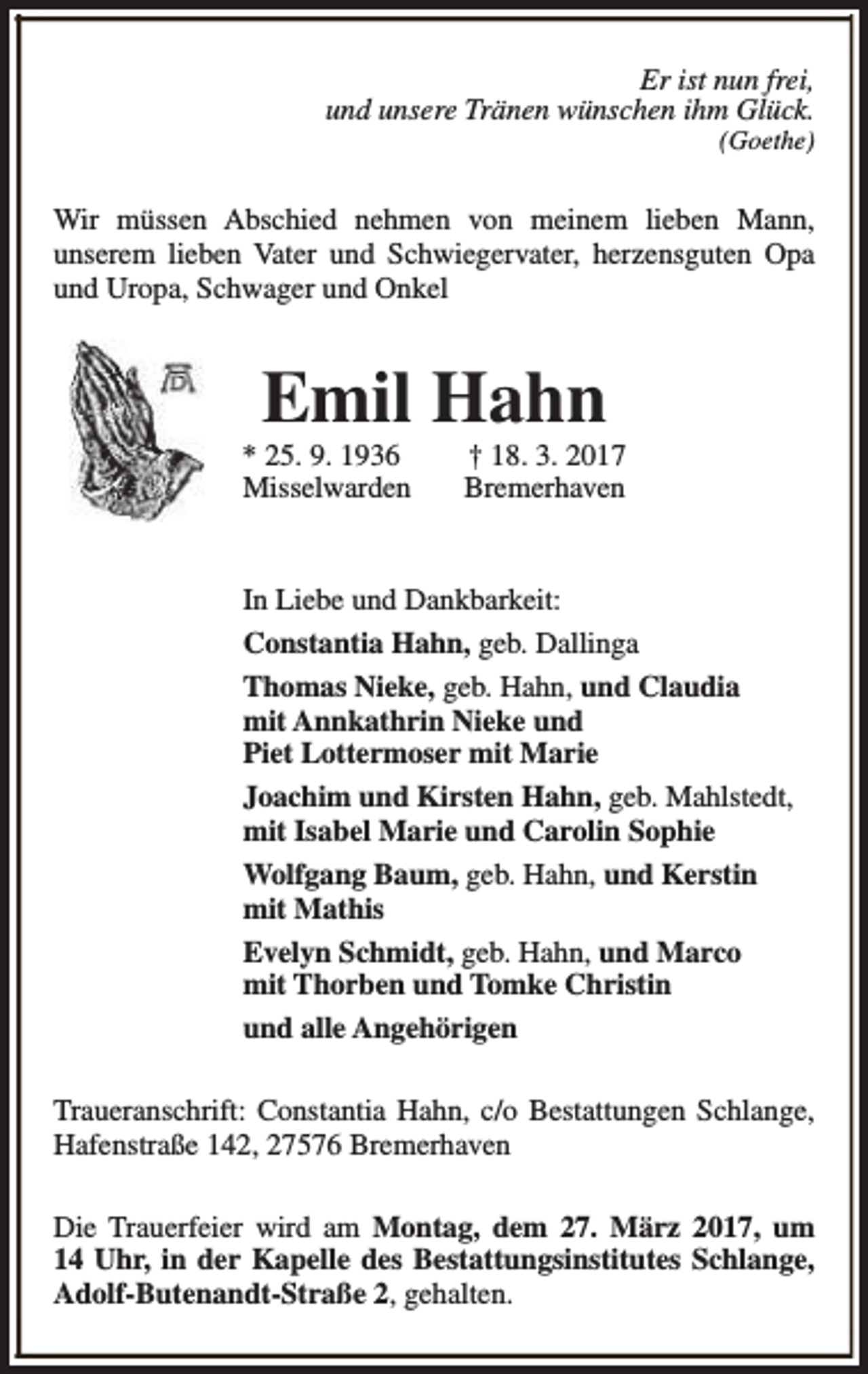 <p>Er ist nun frei,<br />und unsere Tränen wünschen ihm Glück.</p><p>(Goethe)</p><p>Wir müssen Abschied nehmen von meinem lieben Mann,<br />unserem lieben Vater und Schwiegervater, herzensguten Opa<br />und Uropa, Schwager und Onkel</p><p>Emil Hahn</p><p>* 25. 9. 1936<br />Misselwarden</p><p>† 18. 3. 2017<br />Bremerhaven</p><p>In Liebe und Dankbarkeit:<br />Constantia Hahn, geb. Dallinga<br />Thomas Nieke, geb. Hahn, und Claudia<br />mit Annkathrin Nieke und<br />Piet Lottermoser mit Marie<br />Joachim und Kirsten Hahn, geb. Mahlstedt,<br />mit Isabel Marie und Carolin Sophie<br />Wolfgang Baum, geb. Hahn, und Kerstin<br />mit Mathis<br />Evelyn Schmidt, geb. Hahn, und Marco<br />mit Thorben und Tomke Christin<br />und alle Angehörigen<br />Traueranschrift: Constantia Hahn, c/o Bestattungen Schlange,<br />Hafenstraße 142, 27576 Bremerhaven<br />Die Trauerfeier wird am Montag, dem 27. März 2017, um<br />14 Uhr, in der Kapelle des Bestattungsinstitutes Schlange,<br />Adolf-Butenandt-Straße 2, gehalten.</p>