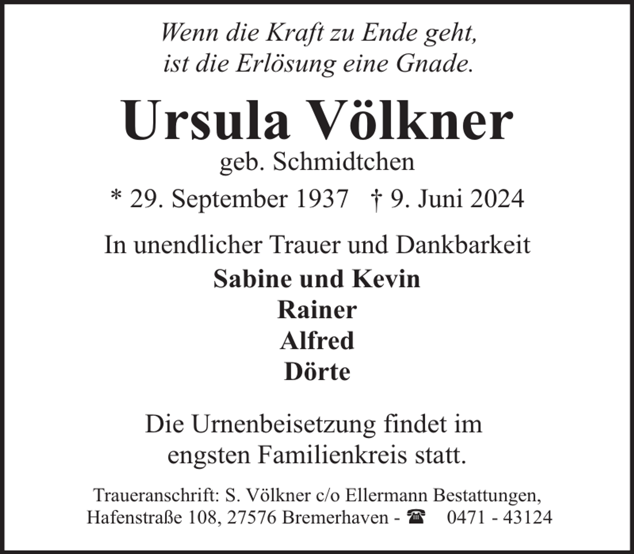 <p>Wenn die Kraft zu Ende geht,<br />ist die Erlösung eine Gnade.</p><p>Ursula Völkner</p><p>geb. Schmidtchen<br />* 29. September 1937 † 9. Juni 2024<br />In unendlicher Trauer und Dankbarkeit<br />Sabine und Kevin<br />Rainer<br />Alfred<br />Dörte<br />Die Urnenbeisetzung findet im<br />engsten Familienkreis statt.<br />Traueranschrift: S. Völkner c/o Ellermann Bestattungen,<br />Hafenstraße 108, 27576 Bremerhaven - ( 0471 - 43124</p>