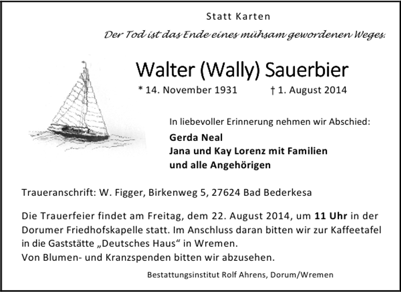 <p>Statt Karten<br />Der Tod ist das Ende eines mühsam gewordenen Weges.</p>
<p>Walter (Wally) Sauerbier<br />* 14. November 1931</p>
<p>† 1. August 2014</p>
<p>In liebevoller Erinnerung nehmen wir Abschied:</p>
<p>Gerda Neal<br />Jana und Kay Lorenz mit Familien<br />und alle Angehörigen<br />Traueranschrift: W. Figger, Birkenweg 5, 27624 Bad Bederkesa<br />Die Trauerfeier findet am Freitag, dem 22. August 2014, um 11 Uhr in der<br />Dorumer Friedhofskapelle statt. Im Anschluss daran bitten wir zur Kaffeetafel<br />in die Gaststätte „Deutsches Haus“ in Wremen.<br />Von Blumen- und Kranzspenden bitten wir abzusehen.<br />Bestattungsinstitut Rolf Ahrens, Dorum/Wremen</p>
