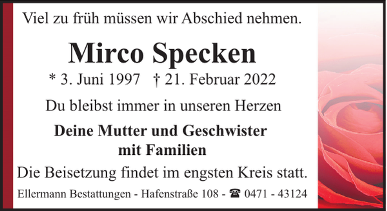 <p>Viel zu früh müssen wir Abschied nehmen.</p><p>Mirco Specken</p><p>* 3. Juni 1997 † 21. Februar 2022<br />Du bleibst immer in unseren Herzen<br />Deine Mutter und Geschwister<br />mit Familien<br />Die Beisetzung findet im engsten Kreis statt.<br />Ellermann Bestattungen - Hafenstraße 108 - ( 0471 - 43124</p>