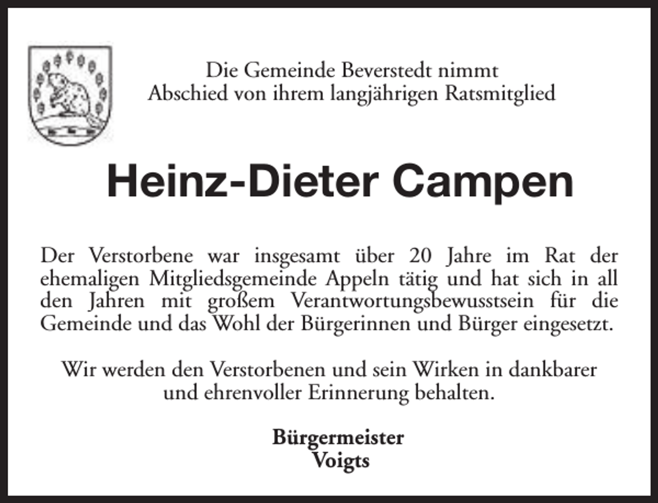 <p>Die Gemeinde Beverstedt nimmt<br />Abschied von ihrem langjährigen Ratsmitglied</p><p>Heinz-Dieter Campen<br />Der Verstorbene war insgesamt über 20 Jahre im Rat der<br />ehemaligen Mitgliedsgemeinde Appeln tätig und hat sich in all<br />den Jahren mit großem Verantwortungsbewusstsein für die<br />Gemeinde und das Wohl der Bürgerinnen und Bürger eingesetzt.<br />Wir werden den Verstorbenen und sein Wirken in dankbarer<br />und ehrenvoller Erinnerung behalten.<br />Bürgermeister<br />Voigts</p>
