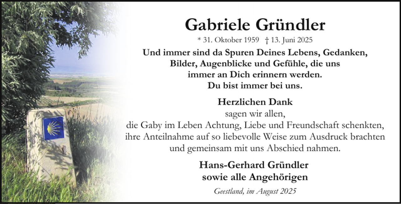 <p>Gabriele Gründler<br />* 31. Oktober 1959 † 13. Juni 2025</p><p>Und immer sind da Spuren Deines Lebens, Gedanken,<br />Bilder, Augenblicke und Gefühle, die uns<br />immer an Dich erinnern werden.<br />Du bist immer bei uns.</p><p>Herzlichen Dank<br />sagen wir allen,<br />die Gaby im Leben Achtung, Liebe und Freundschaft schenkten,<br />ihre Anteilnahme auf so liebevolle Weise zum Ausdruck brachten<br />und gemeinsam mit uns Abschied nahmen.</p><p>Hans-Gerhard Gründler<br />sowie alle Angehörigen<br />Geestland, im August 2025</p>
