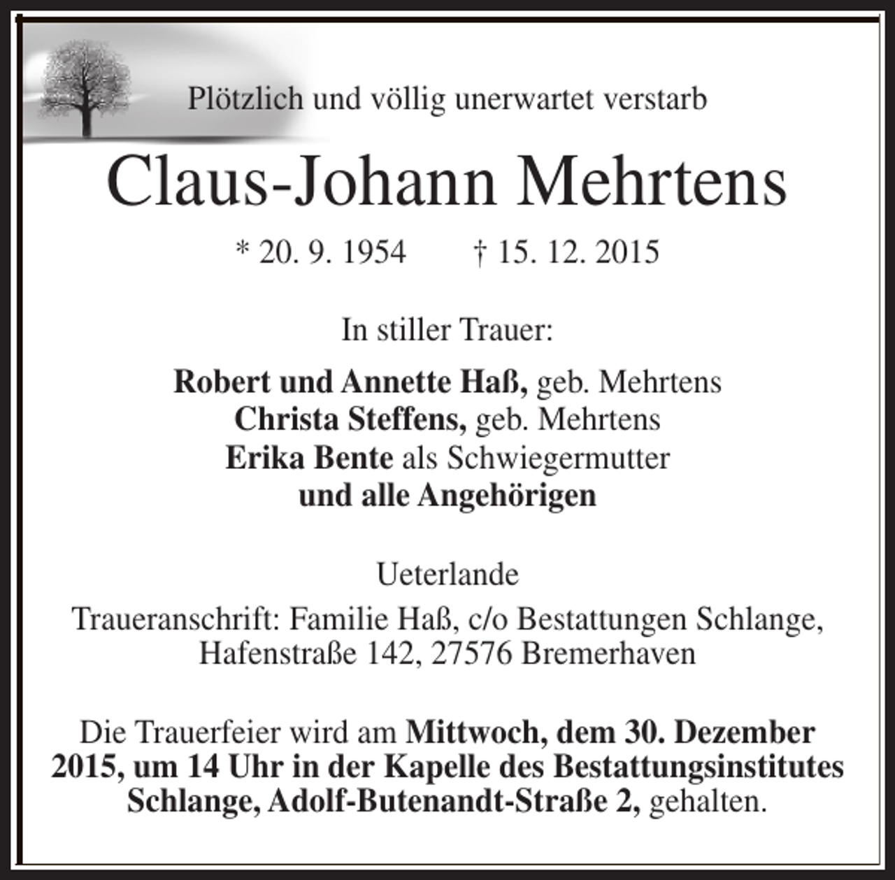<p>Plötzlich und völlig unerwartet verstarb</p><p>Claus-Johann Mehrtens<br />* 20. 9. 1954</p><p>† 15. 12. 2015</p><p>In stiller Trauer:<br />Robert und Annette Haß, geb. Mehrtens<br />Christa Steffens, geb. Mehrtens<br />Erika Bente als Schwiegermutter<br />und alle Angehörigen<br />Ueterlande<br />Traueranschrift: Familie Haß, c/o Bestattungen Schlange,<br />Hafenstraße 142, 27576 Bremerhaven<br />Die Trauerfeier wird am Mittwoch, dem 30. Dezember<br />2015, um 14 Uhr in der Kapelle des Bestattungsinstitutes<br />Schlange, Adolf-Butenandt-Straße 2, gehalten.</p>