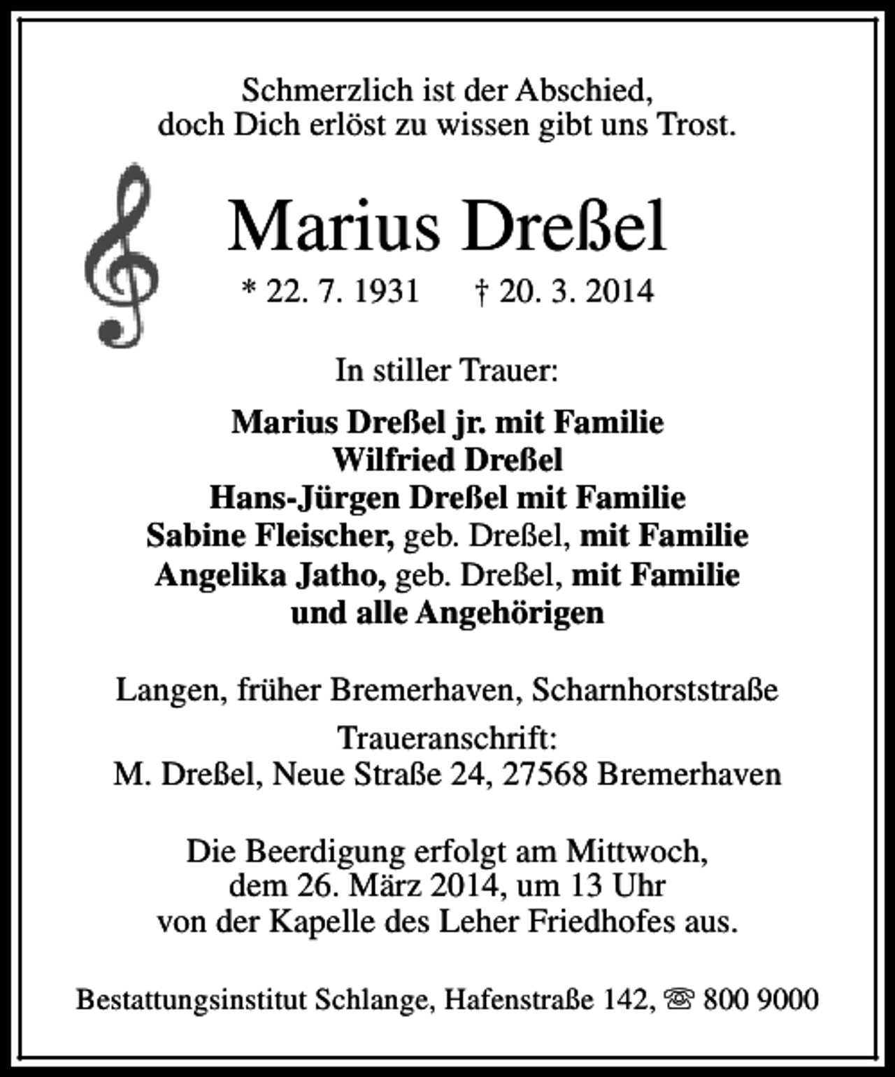<p>Schmerzlich ist der Abschied,<br />doch Dich erlöst zu wissen gibt uns Trost.</p><p>Marius Dreßel<br />* 22. 7. 1931</p><p>† 20. 3. 2014</p><p>In stiller Trauer:<br />Marius Dreßel jr. mit Familie<br />Wilfried Dreßel<br />Hans-Jürgen Dreßel mit Familie<br />Sabine Fleischer, geb. Dreßel, mit Familie<br />Angelika Jatho, geb. Dreßel, mit Familie<br />und alle Angehörigen<br />Langen, früher Bremerhaven, Scharnhorststraße<br />Traueranschrift:<br />M. Dreßel, Neue Straße 24, 27568 Bremerhaven<br />Die Beerdigung erfolgt am Mittwoch,<br />dem 26. März 2014, um 13 Uhr<br />von der Kapelle des Leher Friedhofes aus.<br />Bestattungsinstitut Schlange, Hafenstraße 142, s 800 9000</p>