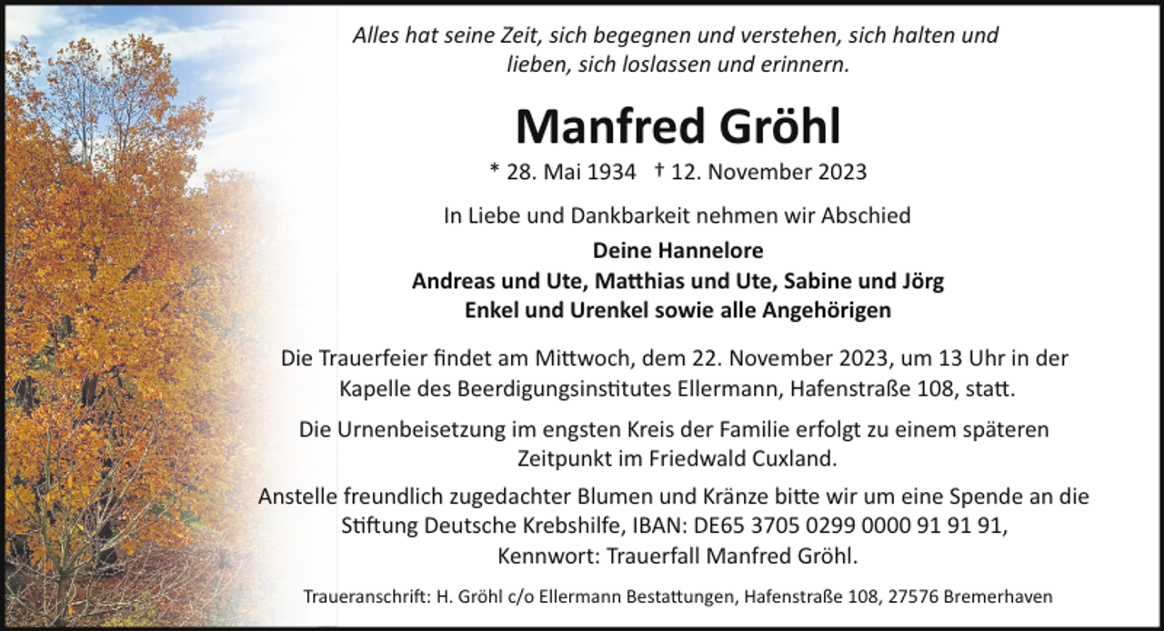 <p>Alles hat seine Zeit, sich begegnen und verstehen, sich halten und<br />lieben, sich loslassen und erinnern.</p><p>Manfred Gröhl</p><p>* 28. Mai 1934 † 12. November 2023<br />In Liebe und Dankbarkeit nehmen wir Abschied<br />Deine Hannelore<br />Andreas und Ute, Matthias und Ute, Sabine und Jörg<br />Enkel und Urenkel sowie alle Angehörigen<br />Die Trauerfeier ﬁndet am Mittwoch, dem 22. November 2023, um 13 Uhr in der<br />Kapelle des Beerdigungsins"tutes Ellermann, Hafenstraße 108, statt.<br />Die Urnenbeisetzung im engsten Kreis der Familie erfolgt zu einem späteren<br />Zeitpunkt im Friedwald Cuxland.<br />Anstelle freundlich zugedachter Blumen und Kränze bitte wir um eine Spende an die<br />S"#ung Deutsche Krebshilfe, IBAN: DE65 3705 0299 0000 ,<br />Kennwort: Trauerfall Manfred Gröhl.<br />Traueranschri#: H. Gröhl c/o Ellermann Bestattungen, Hafenstraße 108, 27576 Bremerhaven</p>