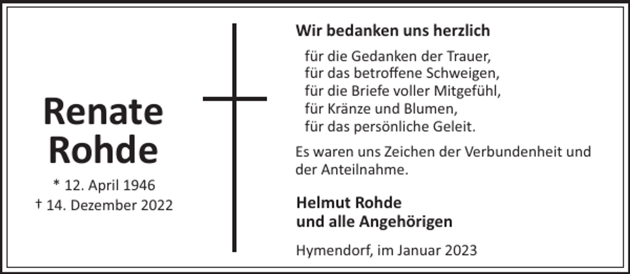 <p>Wir bedanken uns herzlich</p><p>Renate<br />Rohde<br />* 12. April 1946<br />† 14. Dezember 2022</p><p>für die Gedanken der Trauer,<br />für das betroﬀene Schweigen,<br />für die Briefe voller Mitgefühl,<br />für Kränze und Blumen,<br />für das persönliche Geleit.<br />Es waren uns Zeichen der Verbundenheit und<br />der Anteilnahme.</p><p>Helmut Rohde<br />und alle Angehörigen<br />Hymendorf, im Januar 2023</p>