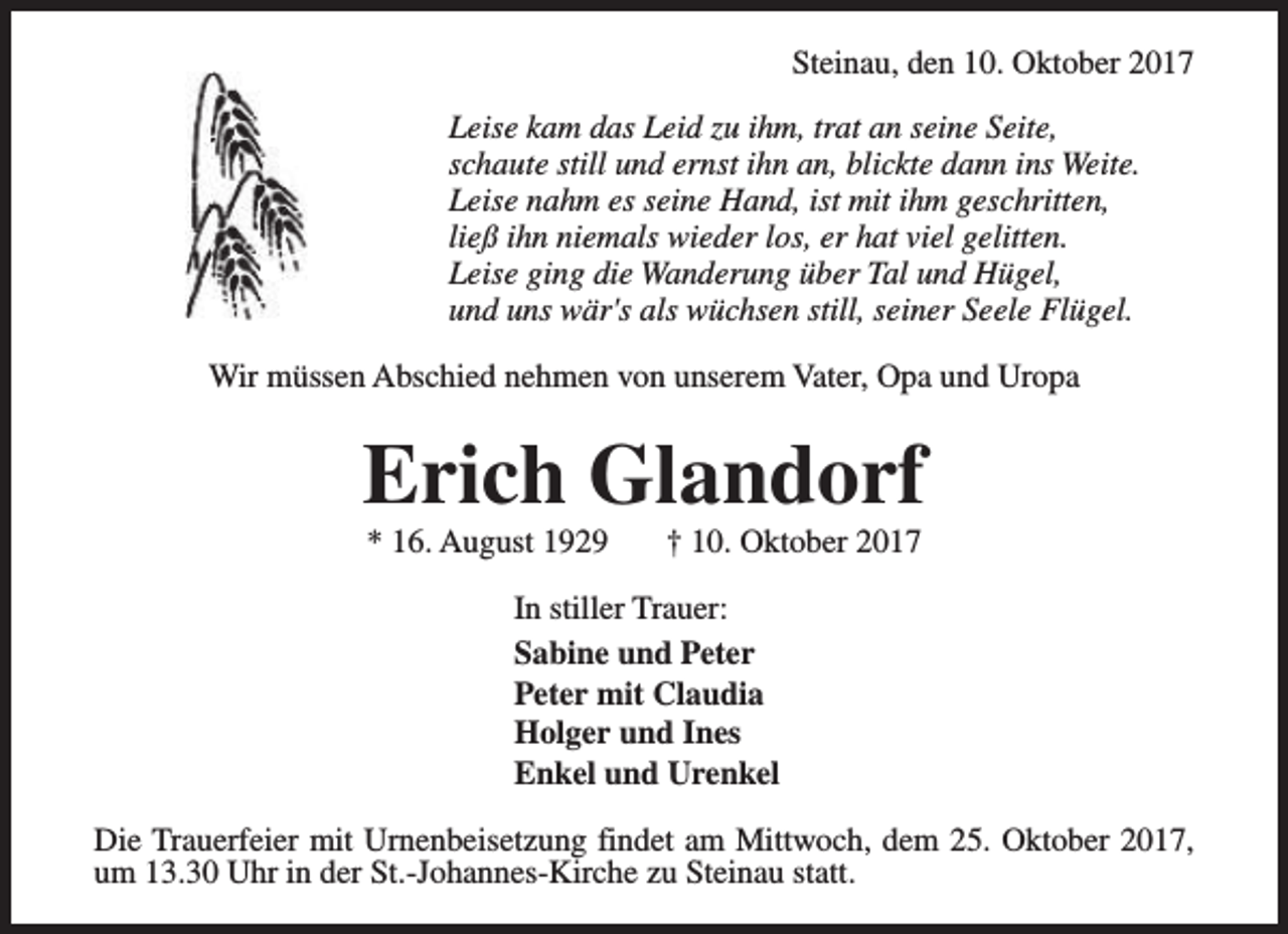 <p>Steinau, den 10. Oktober 2017<br />Leise kam das Leid zu ihm, trat an seine Seite,<br />schaute still und ernst ihn an, blickte dann ins Weite.<br />Leise nahm es seine Hand, ist mit ihm geschritten,<br />ließ ihn niemals wieder los, er hat viel gelitten.<br />Leise ging die Wanderung über Tal und Hügel,<br />und uns wär's als wüchsen still, seiner Seele Flügel.<br />Wir müssen Abschied nehmen von unserem Vater, Opa und Uropa</p><p>Erich Glandorf<br />* 16. August 1929</p><p>† 10. Oktober 2017</p><p>In stiller Trauer:<br />Sabine und Peter<br />Peter mit Claudia<br />Holger und Ines<br />Enkel und Urenkel<br />Die Trauerfeier mit Urnenbeisetzung findet am Mittwoch, dem 25. Oktober 2017,<br />um 13.30 Uhr in der St.-Johannes-Kirche zu Steinau statt.</p>