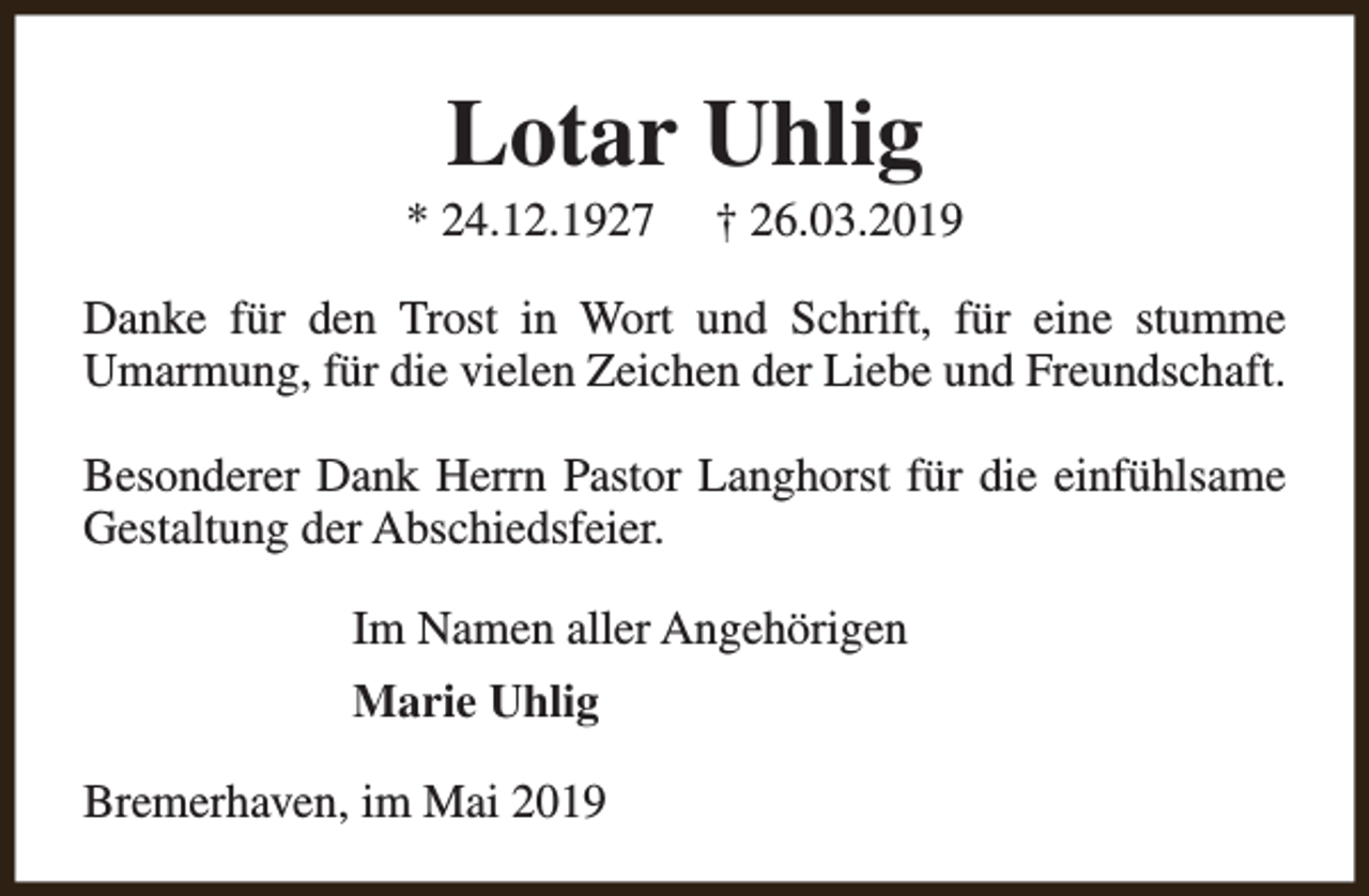 <p>Lotar Uhlig</p><p>* 24.12.1927</p><p>† 26.03.2019</p><p>Danke für den Trost in Wort und Schrift, für eine stumme<br />Umarmung, für die vielen Zeichen der Liebe und Freundschaft.<br />Besonderer Dank Herrn Pastor Langhorst für die einfühlsame<br />Gestaltung der Abschiedsfeier.<br />Im Namen aller Angehörigen<br />Marie Uhlig<br />Bremerhaven, im Mai 2019</p>