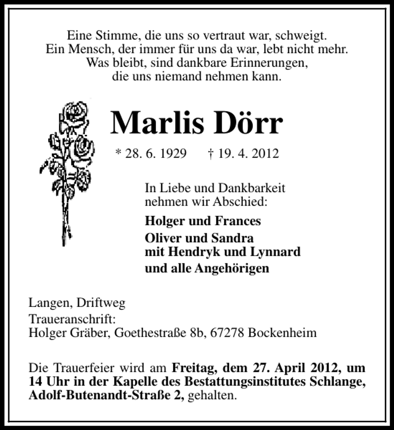 <p>Eine Stimme, die uns so vertraut war, schweigt.<br />Ein Mensch, der immer für uns da war, lebt nicht mehr.<br />Was bleibt, sind dankbare Erinnerungen,<br />die uns niemand nehmen kann.</p><p>Marlis Dörr<br />* 28. 6. 1929</p><p>† 19. 4. 2012</p><p>In Liebe und Dankbarkeit<br />nehmen wir Abschied:<br />Holger und Frances<br />Oliver und Sandra<br />mit Hendryk und Lynnard<br />und alle Angehörigen<br />Langen, Driftweg<br />Traueranschrift:<br />Holger Gräber, Goethestraße 8b, 67278 Bockenheim<br />Die Trauerfeier wird am Freitag, dem 27. April 2012, um<br />14 Uhr in der Kapelle des Bestattungsinstitutes Schlange,<br />Adolf-Butenandt-Straße 2, gehalten.</p>