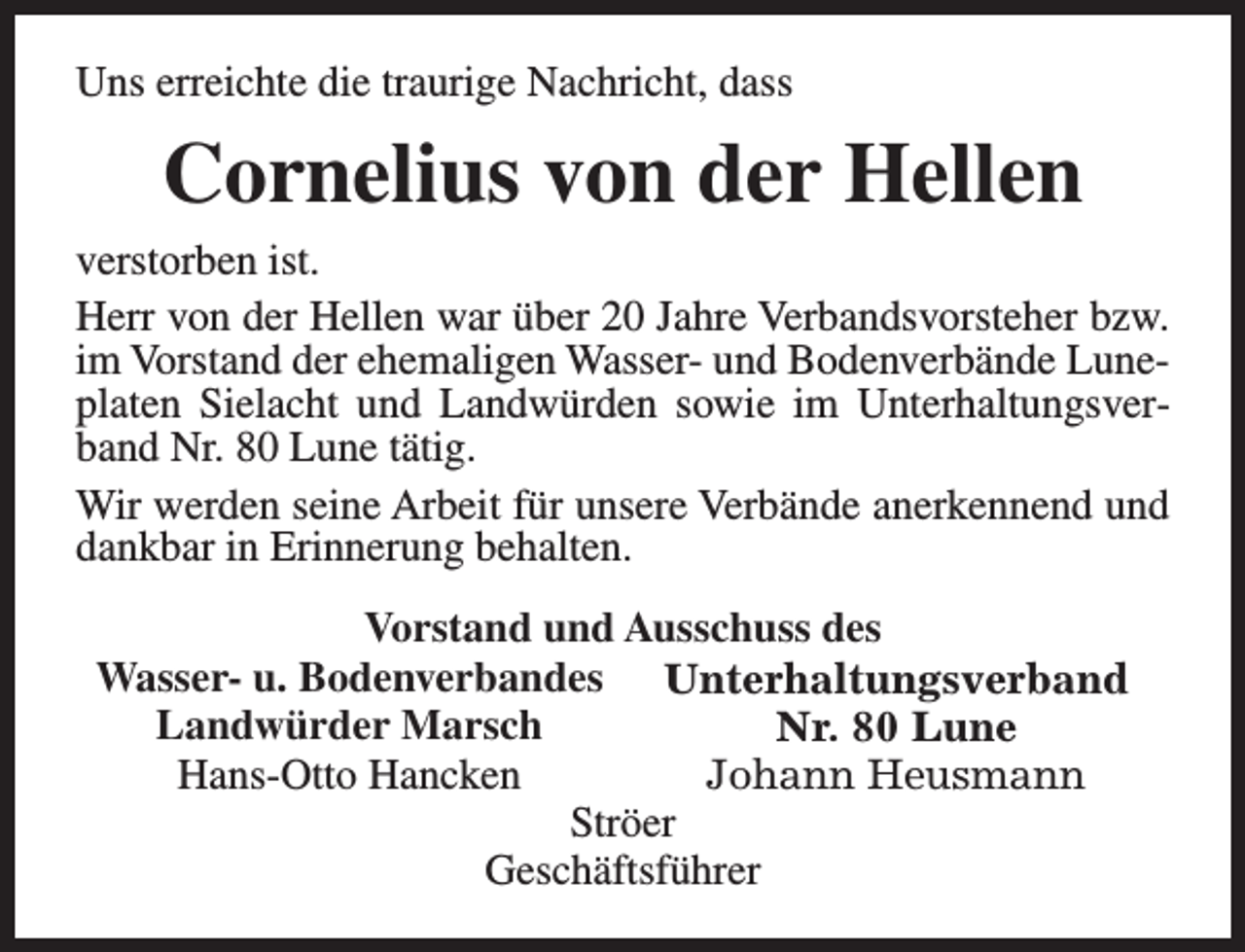 <p>Uns erreichte die traurige Nachricht, dass</p><p>Cornelius von der Hellen<br />verstorben ist.<br />Herr von der Hellen war über 20 Jahre Verbandsvorsteher bzw.<br />im Vorstand der ehemaligen Wasser- und Bodenverbände Luneplaten Sielacht und Landwürden sowie im Unterhaltungsverband Nr. 80 Lune tätig.<br />Wir werden seine Arbeit für unsere Verbände anerkennend und<br />dankbar in Erinnerung behalten.<br />Vorstand und Ausschuss des<br />Wasser- u. Bodenverbandes Unterhaltungsverband<br />Landwürder Marsch<br />Nr. 80 Lune<br />Hans-Otto Hancken<br />Johann Heusmann<br />Ströer<br />Geschäftsführer</p>