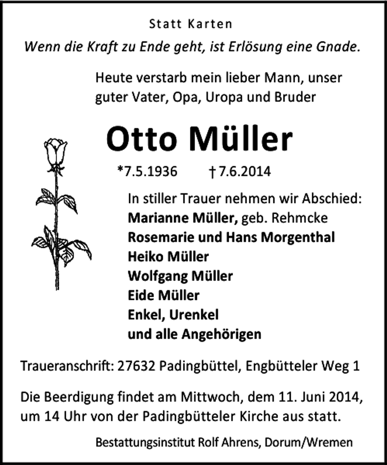<p>St a tt K a rt e n</p>
<p>Wenn die Kraft zu Ende geht, ist Erlösung eine Gnade.<br />Heute verstarb mein lieber Mann, unser<br />guter Vater, Opa, Uropa und Bruder</p>
<p>Otto Müller<br />*7.5.1936</p>
<p>† 7.6.2014</p>
<p>In stiller Trauer nehmen wir Abschied:<br />Marianne Müller, geb. Rehmcke<br />Rosemarie und Hans Morgenthal<br />Heiko Müller<br />Wolfgang Müller<br />Eide Müller<br />Enkel, Urenkel<br />und alle Angehörigen<br />Traueranschrift: 27632 Padingbüttel, Engbütteler Weg 1<br />Die Beerdigung findet am Mittwoch, dem 11. Juni 2014,<br />um 14 Uhr von der Padingbütteler Kirche aus statt.<br />Bestattungsinstitut Rolf Ahrens, Dorum/Wremen</p>