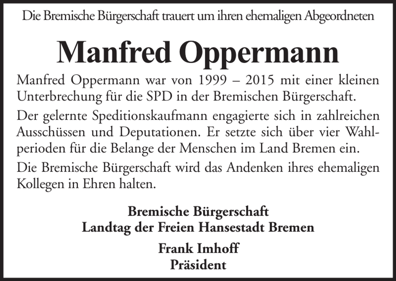 <p>Die Bremische Bürgerschaft trauert um ihren ehemaligen Abgeordneten</p><p>Manfred Oppermann</p><p>Manfred Oppermann war von 1999 – 2015 mit einer kleinen<br />Unterbrechung für die SPD in der Bremischen Bürgerschaft.<br />Der gelernte Speditionskaufmann engagierte sich in zahlreichen<br />Ausschüssen und Deputationen. Er setzte sich über vier Wahlperioden für die Belange der Menschen im Land Bremen ein.<br />Die Bremische Bürgerschaft wird das Andenken ihres ehemaligen<br />Kollegen in Ehren halten.<br />Bremische Bürgerschaft<br />Landtag der Freien Hansestadt Bremen<br />Frank Imhoff<br />Präsident</p>