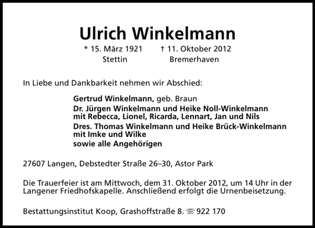 <p>Ulrich Winkelmann<br />* 15. März 1921<br />Stettin</p><p>† 11. Oktober 2012<br />Bremerhaven</p><p>In Liebe und Dankbarkeit nehmen wir Abschied:<br />Gertrud Winkelmann, geb. Braun<br />Dr. Jürgen Winkelmann und Heike Noll-Winkelmann<br />mit Rebecca, Lionel, Ricarda, Lennart, Jan und Nils<br />Dres. Thomas Winkelmann und Heike Brück-Winkelmann<br />mit Imke und Wilke<br />sowie alle Angehörigen<br />27607 Langen, Debstedter Straße 26–30, Astor Park<br />Die Trauerfeier ist am Mittwoch, dem 31. Oktober 2012, um 14 Uhr in der<br />Langener Friedhofskapelle. Anschließend erfolgt die Urnenbeisetzung.<br />Bestattungsinstitut Koop, Grashoffstraße 8. s 922 170</p>