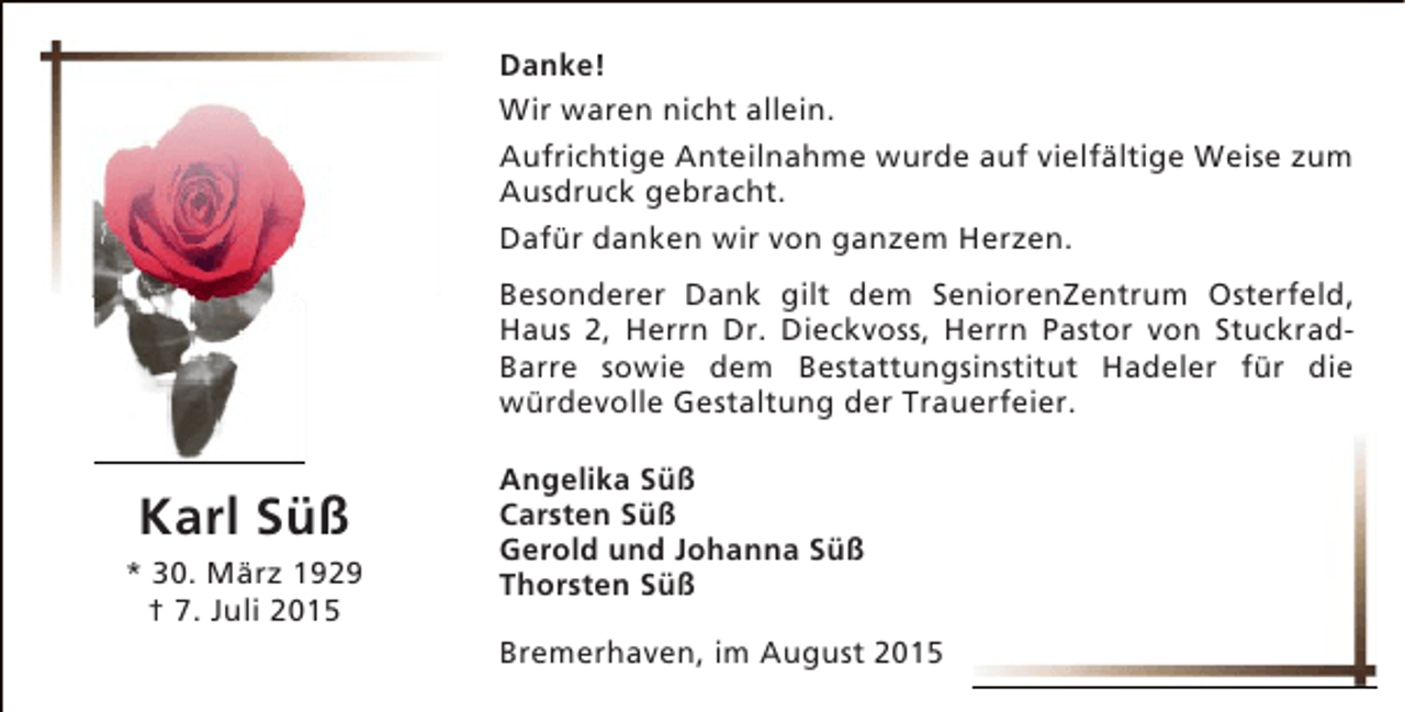 <p>Danke!<br />Wir waren nicht allein.<br />Aufrichtige Anteilnahme wurde auf vielfältige Weise zum<br />Ausdruck gebracht.<br />Dafür danken wir von ganzem Herzen.<br />Besonderer Dank gilt dem SeniorenZentrum Osterfeld,<br />Haus 2, Herrn Dr. Dieckvoss, Herrn Pastor von StuckradBarre sowie dem Bestattungsinstitut Hadeler für die<br />würdevolle Gestaltung der Trauerfeier.</p><p>Karl Süß</p><p>* 30. März 1929<br />† 7. Juli 2015</p><p>Angelika Süß<br />Carsten Süß<br />Gerold und Johanna Süß<br />Thorsten Süß<br />Bremerhaven, im August 2015</p>