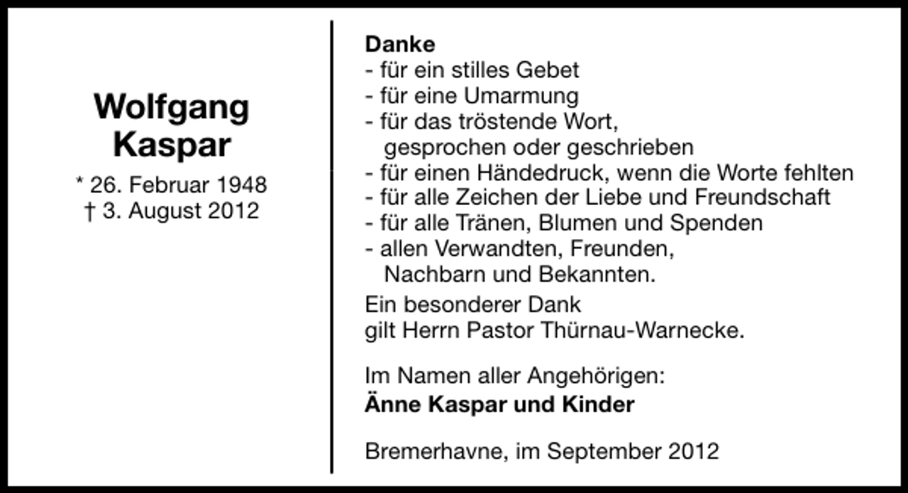 <p>Wolfgang<br />Kaspar<br />* 26. Februar 1948<br />† 3. August 2012</p><p>Danke<br />- für ein stilles Gebet<br />- für eine Umarmung<br />- für das tröstende Wort,<br />gesprochen oder geschrieben<br />- für einen Händedruck, wenn die Worte fehlten<br />- für alle Zeichen der Liebe und Freundschaft<br />- für alle Tränen, Blumen und Spenden<br />- allen Verwandten, Freunden,<br />Nachbarn und Bekannten.<br />Ein besonderer Dank<br />gilt Herrn Pastor Thürnau-Warnecke.<br />Im Namen aller Angehörigen:<br />Änne Kaspar und Kinder<br />Bremerhavne, im September 2012</p>