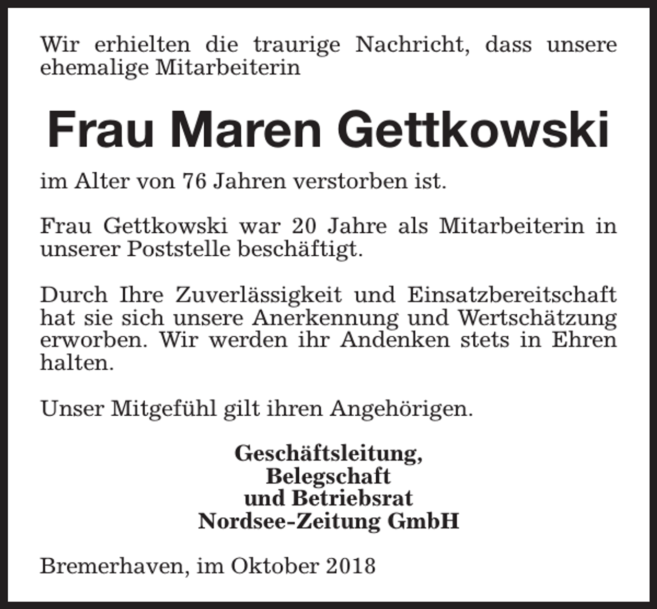 <p>Wir erhielten die traurige Nachricht, dass unsere<br />ehemalige Mitarbeiterin</p><p>Frau Maren Gettkowski<br />im Alter von 76 Jahren verstorben ist.<br />Frau Gettkowski war 20 Jahre als Mitarbeiterin in<br />unserer Poststelle beschäftigt.<br />Durch Ihre Zuverlässigkeit und Einsatzbereitschaft<br />hat sie sich unsere Anerkennung und Wertschätzung<br />erworben. Wir werden ihr Andenken stets in Ehren<br />halten.<br />Unser Mitgefühl gilt ihren Angehörigen.<br />Geschäftsleitung,<br />Belegschaft<br />und Betriebsrat<br />Nordsee-Zeitung GmbH<br />Bremerhaven, im Oktober 2018</p>