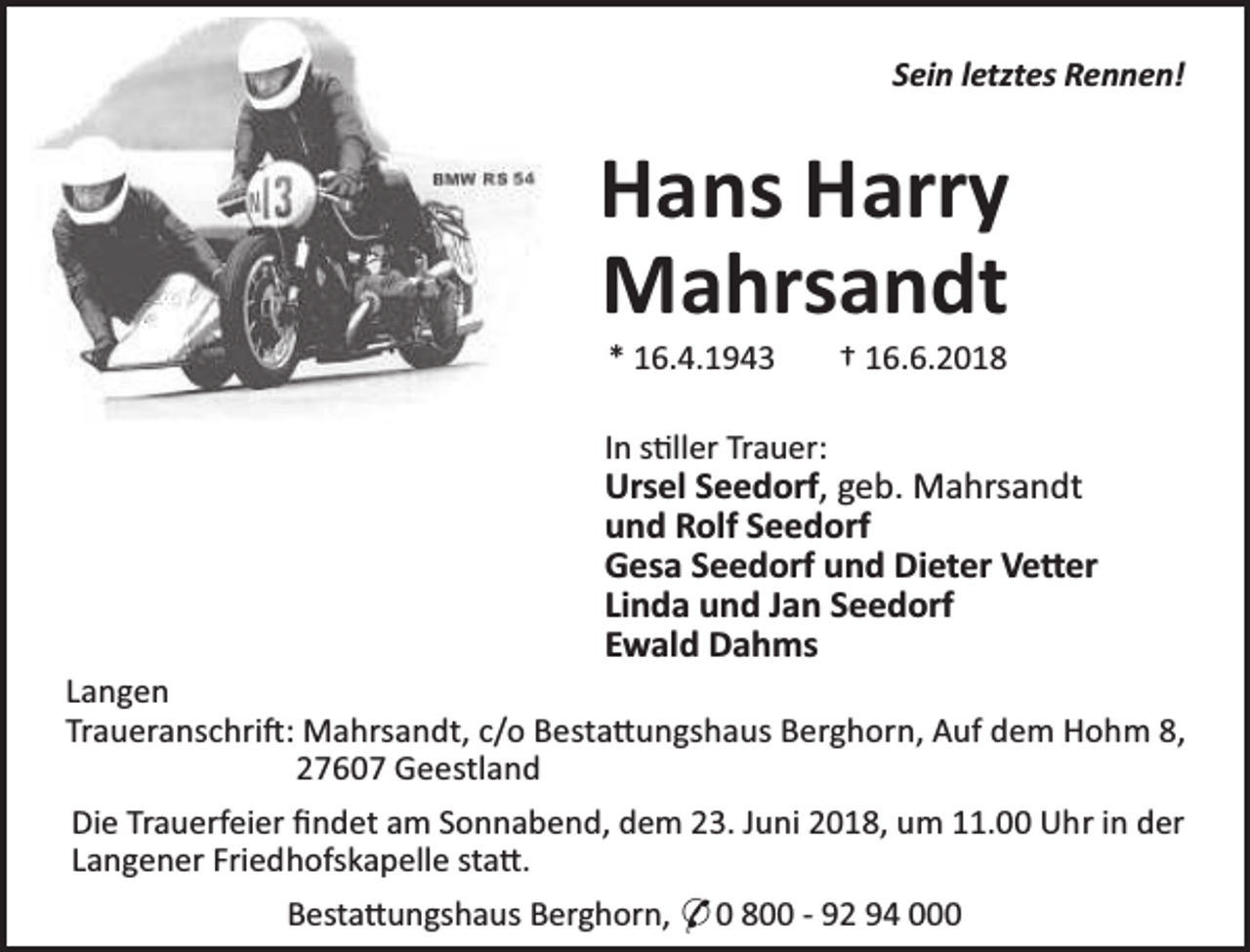 <p>Sein letztes Rennen!</p><p>Hans Harry<br />Mahrsandt<br />* 16.4.1943</p><p>† 16.6.2018</p><p>In s ller Trauer:</p><p>Ursel Seedorf, geb. Mahrsandt<br />und Rolf Seedorf<br />Gesa Seedorf und Dieter Ve er<br />Linda und Jan Seedorf<br />Ewald Dahms</p><p>Langen<br />Traueranschri : Mahrsandt, c/o Besta ungshaus Berghorn, Auf dem Hohm 8,<br />27607 Geestland<br />Die Trauerfeier ﬁndet am Sonnabend, dem 23. Juni 2018, um 11.00 Uhr in der<br />Langener Friedhofskapelle sta .<br />Besta ungshaus Berghorn, * 0 800 - 92 94 000</p>