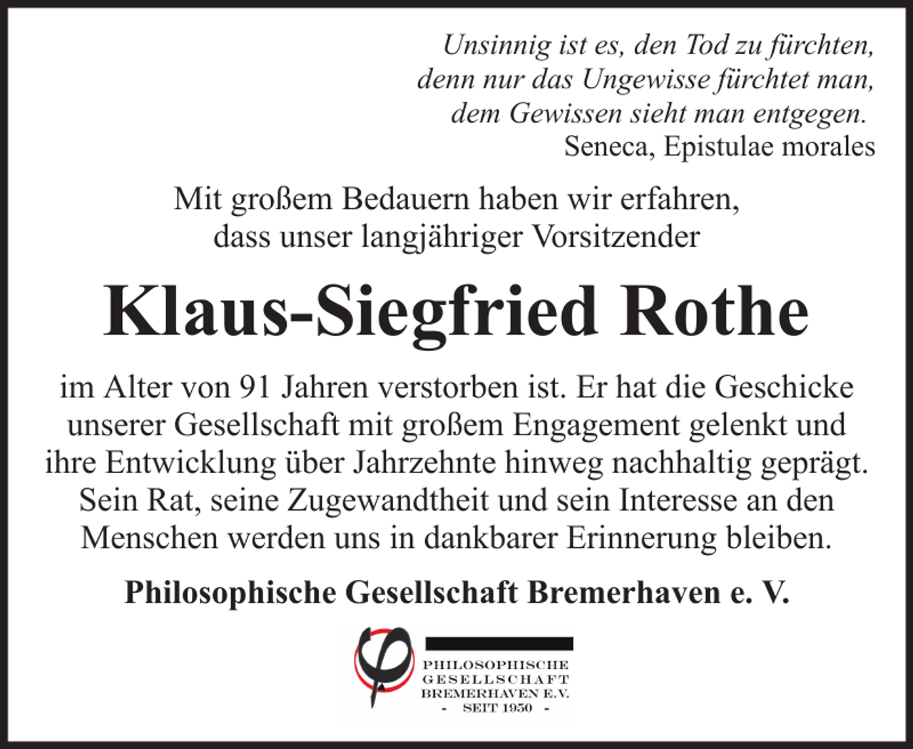 <p>Unsinnig ist es, den Tod zu fürchten,<br />denn nur das Ungewisse fürchtet man,<br />dem Gewissen sieht man entgegen.<br />Seneca, Epistulae morales</p><p>Mit großem Bedauern haben wir erfahren,<br />dass unser langjähriger Vorsitzender</p><p>Klaus-Siegfried Rothe<br />im Alter von 91 Jahren verstorben ist. Er hat die Geschicke<br />unserer Gesellschaft mit großem Engagement gelenkt und<br />ihre Entwicklung über Jahrzehnte hinweg nachhaltig geprägt.<br />Sein Rat, seine Zugewandtheit und sein Interesse an den<br />Menschen werden uns in dankbarer Erinnerung bleiben.<br />Philosophische Gesellschaft Bremerhaven e. V.</p>