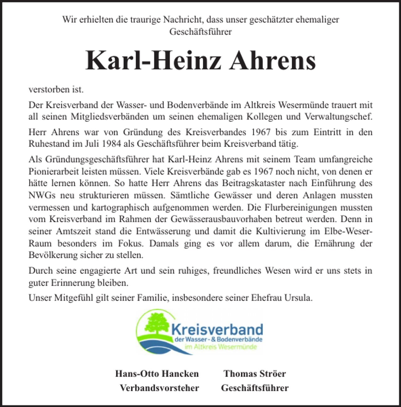<p>Wir erhielten die traurige Nachricht, dass unser geschätzter ehemaliger<br />Geschäftsführer</p><p>Karl-Heinz Ahrens<br />verstorben ist.<br />Der Kreisverband der Wasser- und Bodenverbände im Altkreis Wesermünde trauert mit<br />all seinen Mitgliedsverbänden um seinen ehemaligen Kollegen und Verwaltungschef.<br />Herr Ahrens war von Gründung des Kreisverbandes 1967 bis zum Eintritt in den<br />Ruhestand im Juli 1984 als Geschäftsführer beim Kreisverband tätig.<br />Als Gründungsgeschäftsführer hat Karl-Heinz Ahrens mit seinem Team umfangreiche<br />Pionierarbeit leisten müssen. Viele Kreisverbände gab es 1967 noch nicht, von denen er<br />hätte lernen können. So hatte Herr Ahrens das Beitragskataster nach Einführung des<br />NWGs neu strukturieren müssen. Sämtliche Gewässer und deren Anlagen mussten<br />vermessen und kartographisch aufgenommen werden. Die Flurbereinigungen mussten<br />vom Kreisverband im Rahmen der Gewässerausbauvorhaben betreut werden. Denn in<br />seiner Amtszeit stand die Entwässerung und damit die Kultivierung im Elbe-WeserRaum besonders im Fokus. Damals ging es vor allem darum, die Ernährung der<br />Bevölkerung sicher zu stellen.<br />Durch seine engagierte Art und sein ruhiges, freundliches Wesen wird er uns stets in<br />guter Erinnerung bleiben.<br />Unser Mitgefühl gilt seiner Familie, insbesondere seiner Ehefrau Ursula.</p><p>Hans-Otto Hancken<br />Verbandsvorsteher</p><p>Thomas Ströer<br />Geschäftsführer</p>
