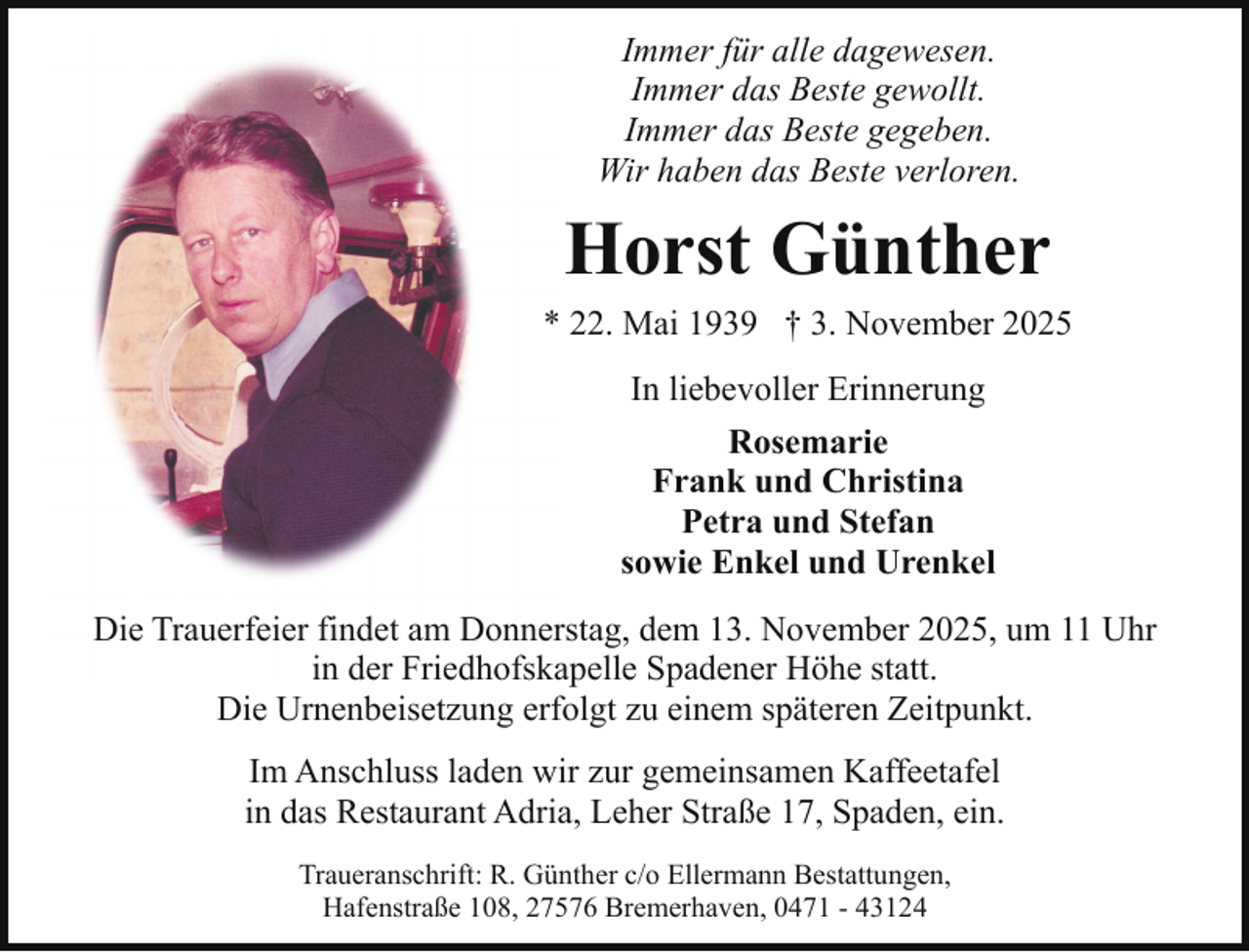 <p>Immer für alle dagewesen.<br />Immer das Beste gewollt.<br />Immer das Beste gegeben.<br />Wir haben das Beste verloren.</p><p>Horst Günther<br />* 22. Mai 1939 † 3. November 2025<br />In liebevoller Erinnerung<br />Rosemarie<br />Frank und Christina<br />Petra und Stefan<br />sowie Enkel und Urenkel<br />Die Trauerfeier findet am Donnerstag, dem 13. November 2025, um 11 Uhr<br />in der Friedhofskapelle Spadener Höhe statt.<br />Die Urnenbeisetzung erfolgt zu einem späteren Zeitpunkt.<br />Im Anschluss laden wir zur gemeinsamen Kaffeetafel<br />in das Restaurant Adria, Leher Straße 17, Spaden, ein.<br />Traueranschrift: R. Günther c/o Ellermann Bestattungen,<br />Hafenstraße 108, 27576 Bremerhaven, 0471 - 43124</p>