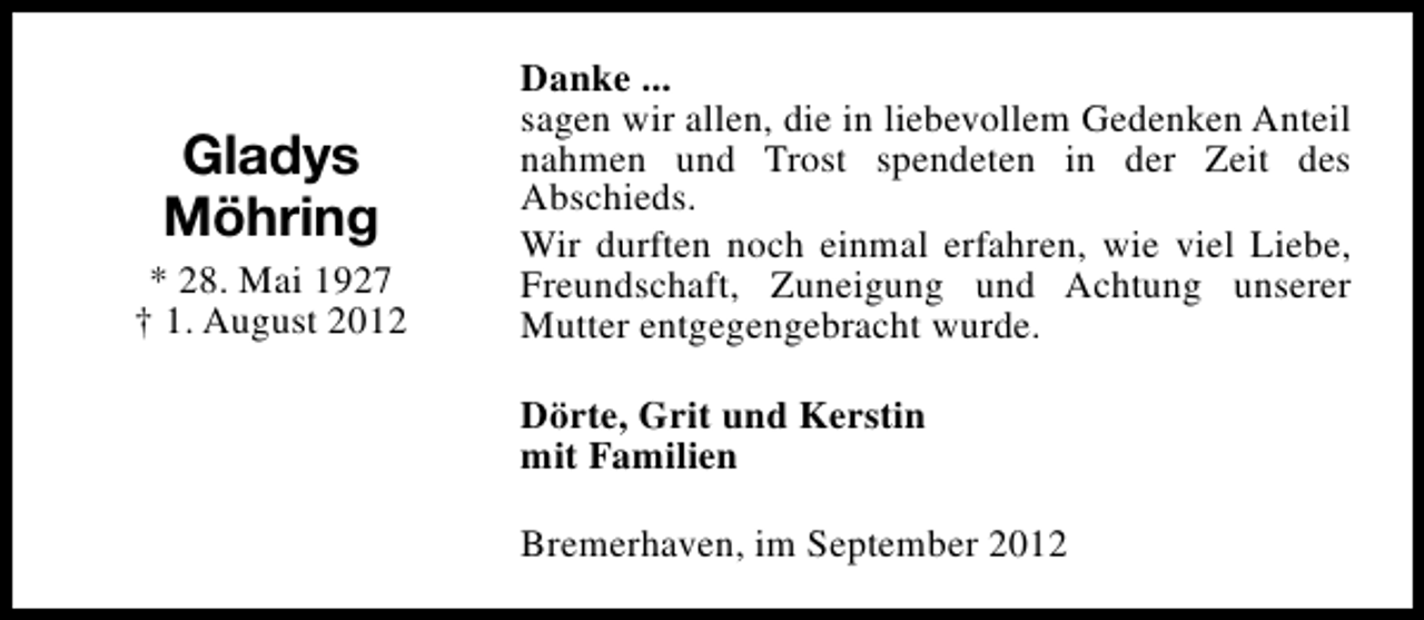 <p>Gladys<br />Möhring<br />* 28. Mai 1927<br />† 1. August 2012</p><p>Danke ...<br />sagen wir allen, die in liebevollem Gedenken Anteil<br />nahmen und Trost spendeten in der Zeit des<br />Abschieds.<br />Wir durften noch einmal erfahren, wie viel Liebe,<br />Freundschaft, Zuneigung und Achtung unserer<br />Mutter entgegengebracht wurde.<br />Dörte, Grit und Kerstin<br />mit Familien<br />Bremerhaven, im September 2012</p>