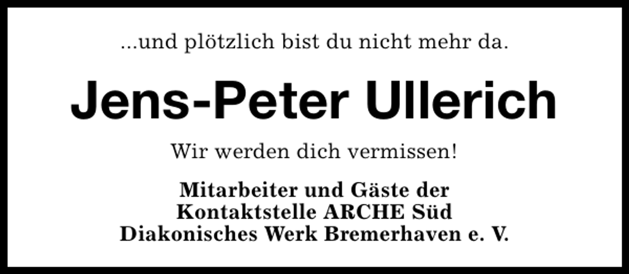 <p>...und plötzlich bist du nicht mehr da.</p><p>Jens-Peter Ullerich<br />Wir werden dich vermissen!</p><p>Mitarbeiter und Gäste der<br />Kontaktstelle ARCHE Süd<br />Diakonisches Werk Bremerhaven e. V.</p>