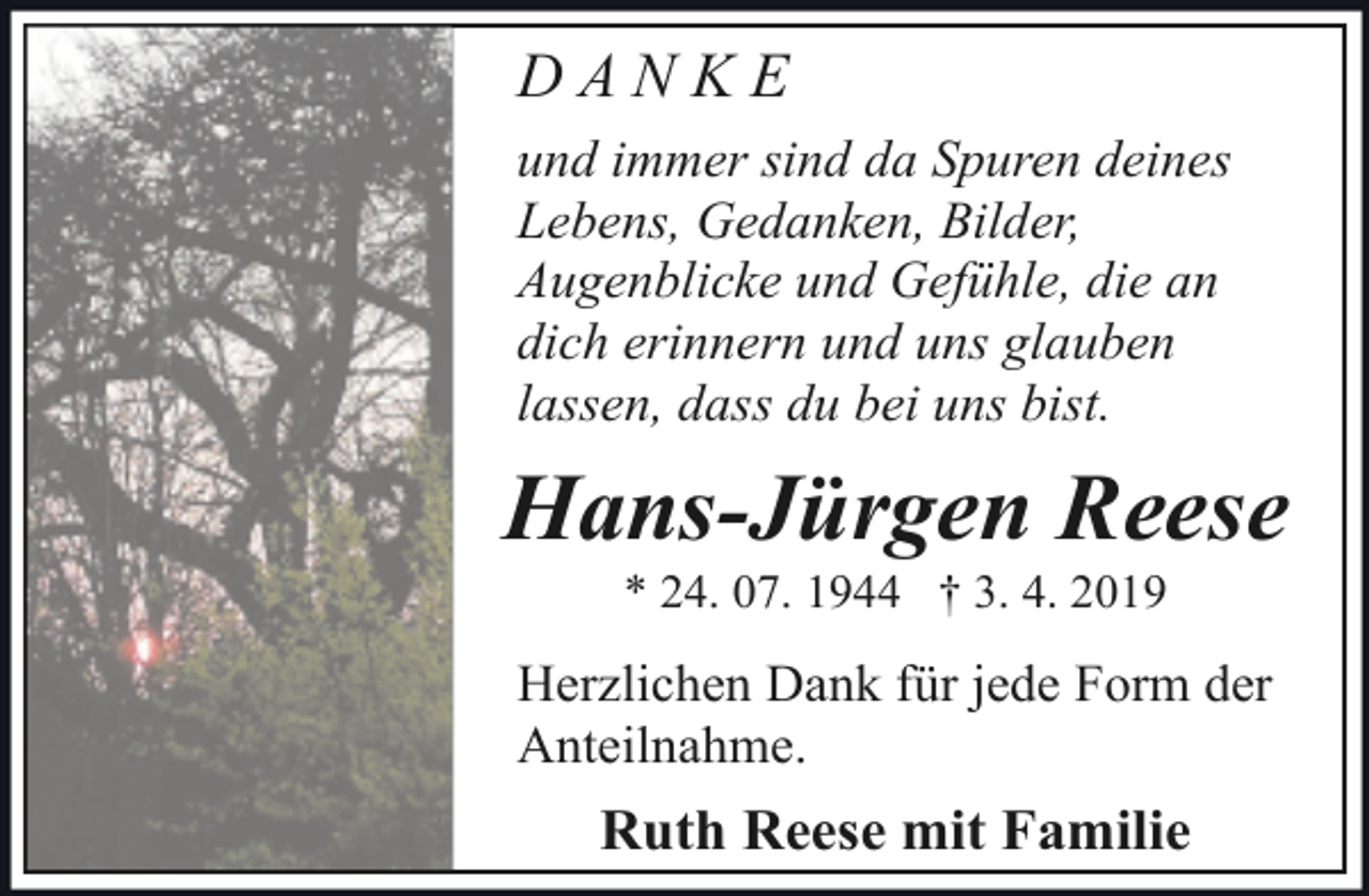 <p>DANKE<br />und immer sind da Spuren deines<br />Lebens, Gedanken, Bilder,<br />Augenblicke und Gefühle, die an<br />dich erinnern und uns glauben<br />lassen, dass du bei uns bist.</p><p>Hans-Jürgen Reese<br />* 24. 07. 1944 † 3. 4. 2019</p><p>Herzlichen Dank für jede Form der<br />Anteilnahme.</p><p>Ruth Reese mit Familie</p>