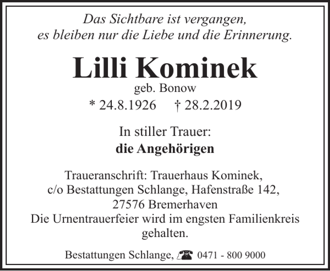 <p>Das Sichtbare ist vergangen,<br />es bleiben nur die Liebe und die Erinnerung.</p><p>Lilli geb.<br />Kominek<br />Bonow<br />* 24.8.1926</p><p>† 28.2.2019</p><p>In stiller Trauer:<br />die Angehörigen<br />Traueranschrift: Trauerhaus Kominek,<br />c/o Bestattungen Schlange, Hafenstraße 142,<br />27576 Bremerhaven<br />Die Urnentrauerfeier wird im engsten Familienkreis<br />gehalten.<br />Bestattungen Schlange,</p><p>0471 - 800 9000</p>