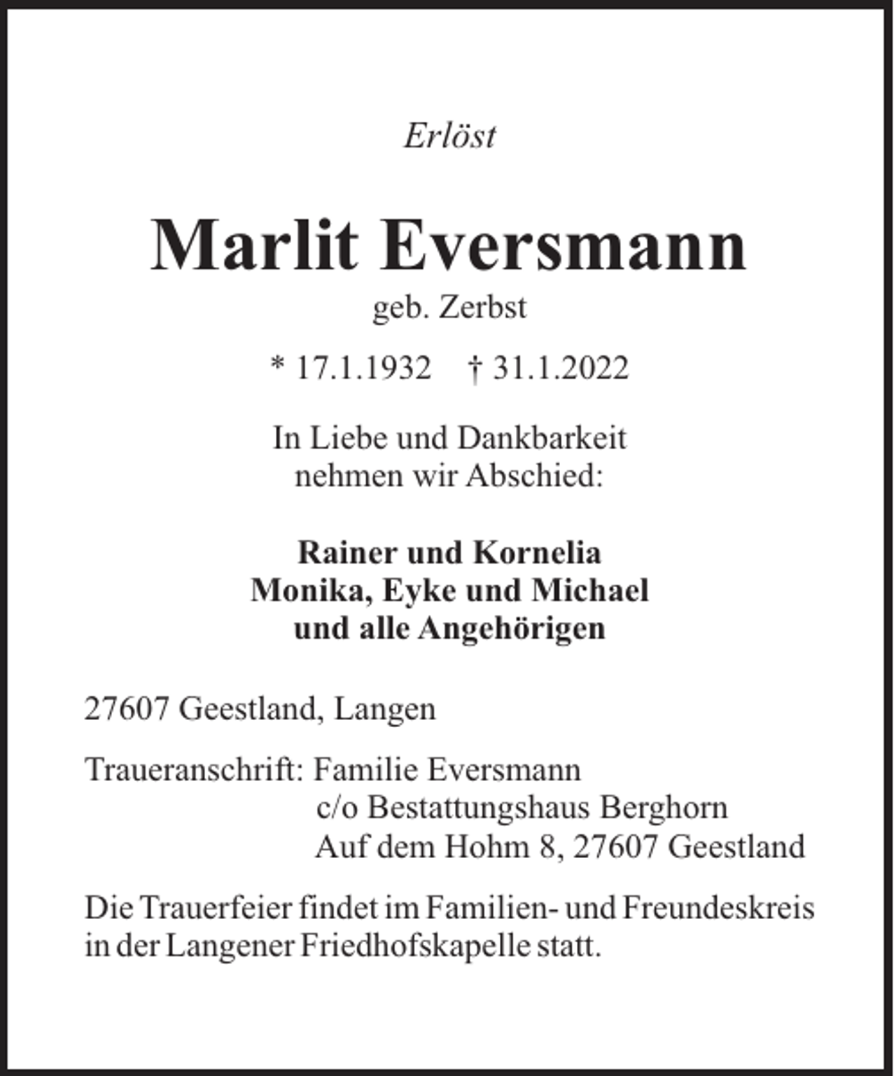 <p>Erlöst</p><p>Marlit Eversmann<br />geb. Zerbst<br />* 17.1.1932</p><p>† 31.1.2022</p><p>In Liebe und Dankbarkeit<br />nehmen wir Abschied:<br />Rainer und Kornelia<br />Monika, Eyke und Michael<br />und alle Angehörigen<br />27607 Geestland, Langen<br />Traueranschrift: Familie Eversmann<br />c/o Bestattungshaus Berghorn<br />Auf dem Hohm 8, 27607 Geestland<br />Die Trauerfeier findet im Familien- und Freundeskreis<br />in der Langener Friedhofskapelle statt.</p>