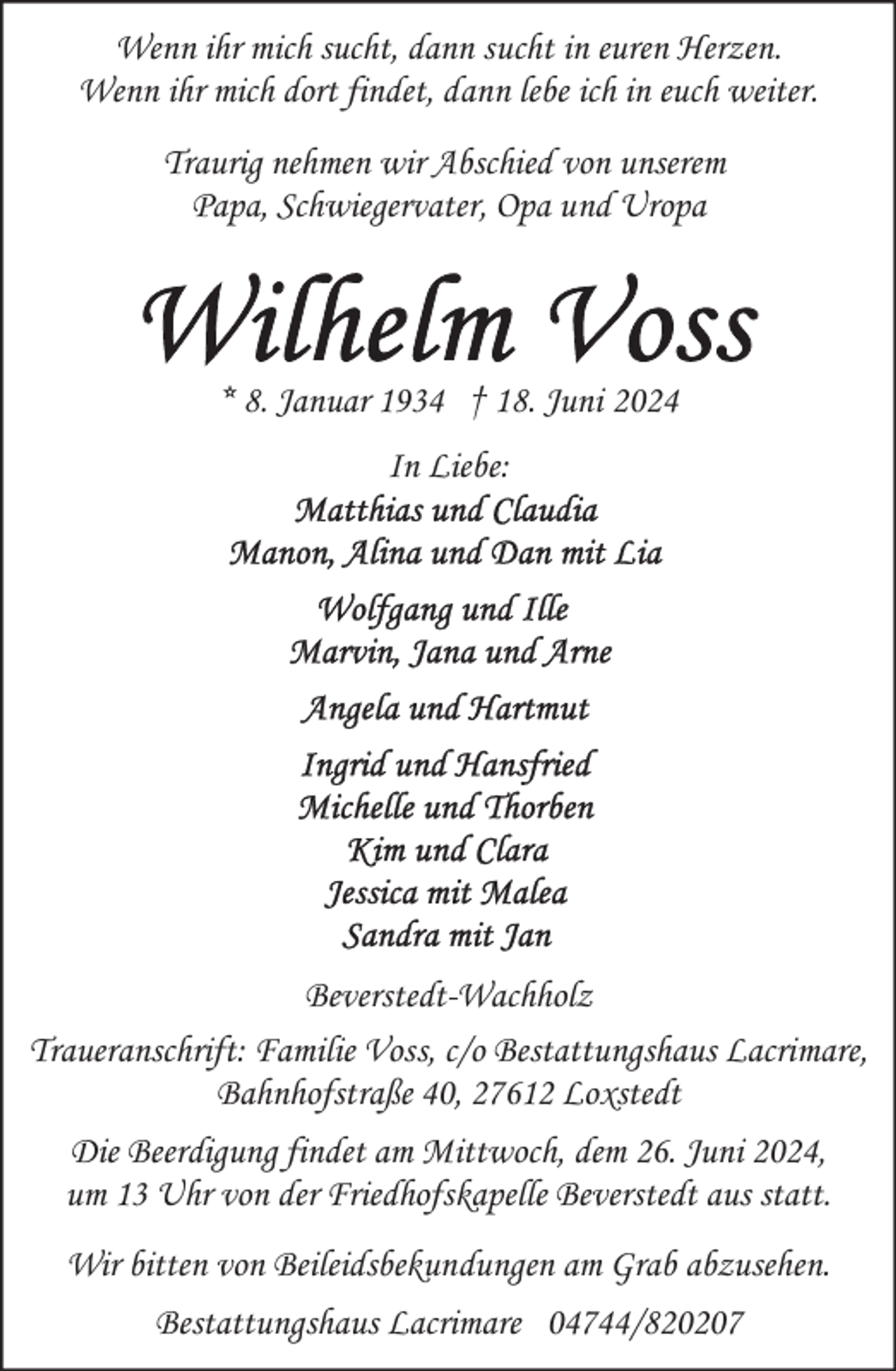 <p>Wenn ihr mich sucht, dann sucht in euren Herzen.<br />Wenn ihr mich dort findet, dann lebe ich in euch weiter.<br />Traurig nehmen wir Abschied von unserem<br />Papa, Schwiegervater, Opa und Uropa</p>
<p>* 8. Januar 1934 † 18. Juni 2024<br />In Liebe:</p>
<p>Beverstedt-Wachholz<br />Traueranschrift: Familie Voss, c/o Bestattungshaus Lacrimare,<br />Bahnhofstraße 40, 27612 Loxstedt<br />Die Beerdigung findet am Mittwoch, dem 26. Juni 2024,<br />um 13 Uhr von der Friedhofskapelle Beverstedt aus statt.<br />Wir bitten von Beileidsbekundungen am Grab abzusehen.<br />Bestattungshaus Lacrimare 04744/820207</p>