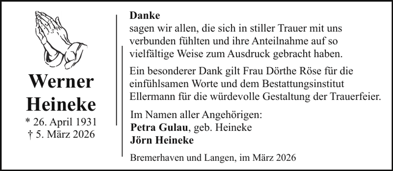 <p>Danke<br />sagen wir allen, die sich in stiller Trauer mit uns<br />verbunden fühlten und ihre Anteilnahme auf so<br />vielfältige Weise zum Ausdruck gebracht haben.</p><p>Werner<br />Heineke</p><p>* 26. April 1931<br />† 5. März 2026</p><p>Ein besonderer Dank gilt Frau Dörthe Röse für die<br />einfühlsamen Worte und dem Bestattungsinstitut<br />Ellermann für die würdevolle Gestaltung der Trauerfeier.<br />Im Namen aller Angehörigen:<br />Petra Gulau, geb. Heineke<br />Jörn Heineke<br />Bremerhaven und Langen, im März 2026</p>