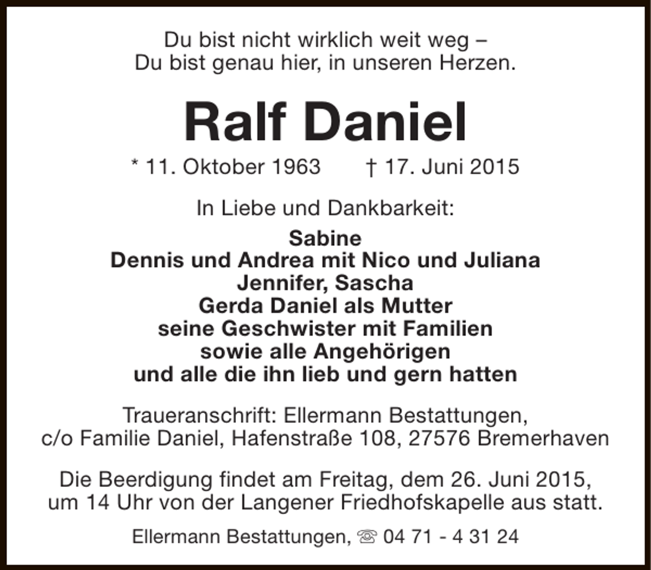 <p>Du bist nicht wirklich weit weg –<br />Du bist genau hier, in unseren Herzen.</p><p>Ralf Daniel</p><p>* 11. Oktober 1963</p><p>† 17. Juni 2015</p><p>In Liebe und Dankbarkeit:<br />Sabine<br />Dennis und Andrea mit Nico und Juliana<br />Jennifer, Sascha<br />Gerda Daniel als Mutter<br />seine Geschwister mit Familien<br />sowie alle Angehörigen<br />und alle die ihn lieb und gern hatten<br />Traueranschrift: Ellermann Bestattungen,<br />c/o Familie Daniel, Hafenstraße 108, 27576 Bremerhaven<br />Die Beerdigung findet am Freitag, dem 26. Juni 2015,<br />um 14 Uhr von der Langener Friedhofskapelle aus statt.<br />Ellermann Bestattungen, s 04 71 - 4 31 24</p>