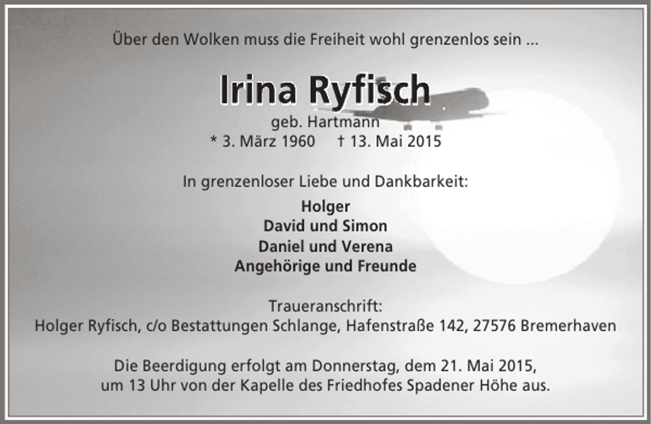 <p>Über den Wolken muss die Freiheit wohl grenzenlos sein ...</p><p>Irina Ryfisch<br />fis</p><p>geb. Hartmann<br />* 3. März 1960 † 13. Mai 2015<br />In grenzenloser Liebe und Dankbarkeit:<br />Holger<br />David und Simon<br />Daniel und Verena<br />Angehörige und Freunde<br />Traueranschrift:<br />Holger Ryfisch, c/o Bestattungen Schlange, Hafenstraße 142, 27576 Bremerhaven<br />Die Beerdigung erfolgt am Donnerstag, dem 21. Mai 2015,<br />um 13 Uhr von der Kapelle des Friedhofes Spadener Höhe aus.</p>