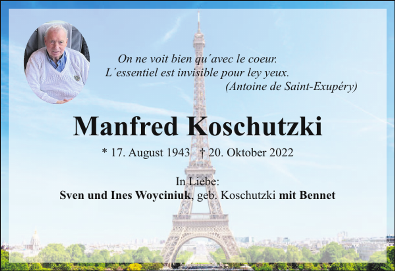 <p>On ne voit bien qu´avec le coeur.<br />L´essentiel est invisible pour ley yeux.<br />(Antoine de Saint-Exupéry)</p><p>Manfred Koschutzki<br />* 17. August 1943 † 20. Oktober 2022</p><p>In Liebe:<br />Sven und Ines Woyciniuk, geb. Koschutzki mit Bennet</p>