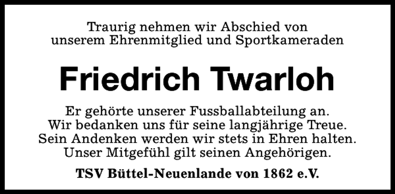<p>Traurig nehmen wir Abschied von<br />unserem Ehrenmitglied und Sportkameraden</p><p>Friedrich Twarloh<br />Er gehörte unserer Fussballabteilung an.<br />Wir bedanken uns für seine langjährige Treue.<br />Sein Andenken werden wir stets in Ehren halten.<br />Unser Mitgefühl gilt seinen Angehörigen.<br />TSV Büttel-Neuenlande von 1862 e.V.</p>