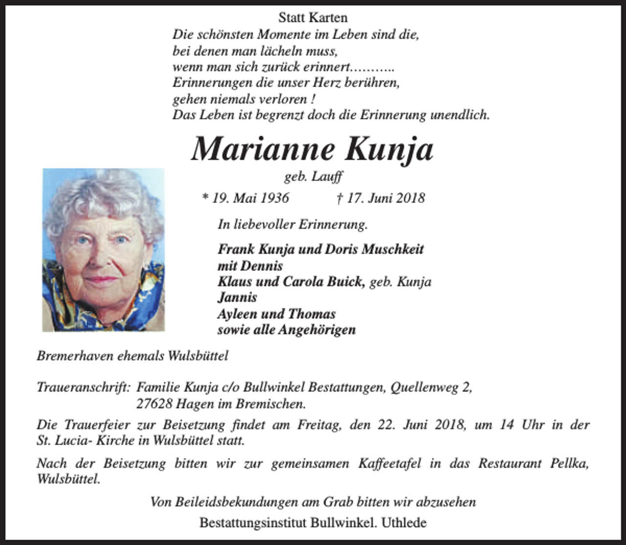 <p>Statt Karten<br />Die schönsten Momente im Leben sind die,<br />bei denen man lächeln muss,<br />wenn man sich zurück erinnert………..<br />Erinnerungen die unser Herz berühren,<br />gehen niemals verloren !<br />Das Leben ist begrenzt doch die Erinnerung unendlich.</p><p>Marianne Kunja<br />geb. Lauff</p><p>* 19. Mai 1936</p><p>† 17. Juni 2018</p><p>In liebevoller Erinnerung.<br />Frank Kunja und Doris Muschkeit<br />mit Dennis<br />Klaus und Carola Buick, geb. Kunja<br />Jannis<br />Ayleen und Thomas<br />sowie alle Angehörigen<br />Bremerhaven ehemals Wulsbüttel<br />Traueranschrift: Familie Kunja c/o Bullwinkel Bestattungen, Quellenweg 2,<br />27628 Hagen im Bremischen.<br />Die Trauerfeier zur Beisetzung findet am Freitag, den 22. Juni 2018, um 14 Uhr in der<br />St. Lucia- Kirche in Wulsbüttel statt.<br />Nach der Beisetzung bitten wir zur gemeinsamen Kaffeetafel in das Restaurant Pellka,<br />Wulsbüttel.<br />Von Beileidsbekundungen am Grab bitten wir abzusehen<br />Bestattungsinstitut Bullwinkel. Uthlede</p>
