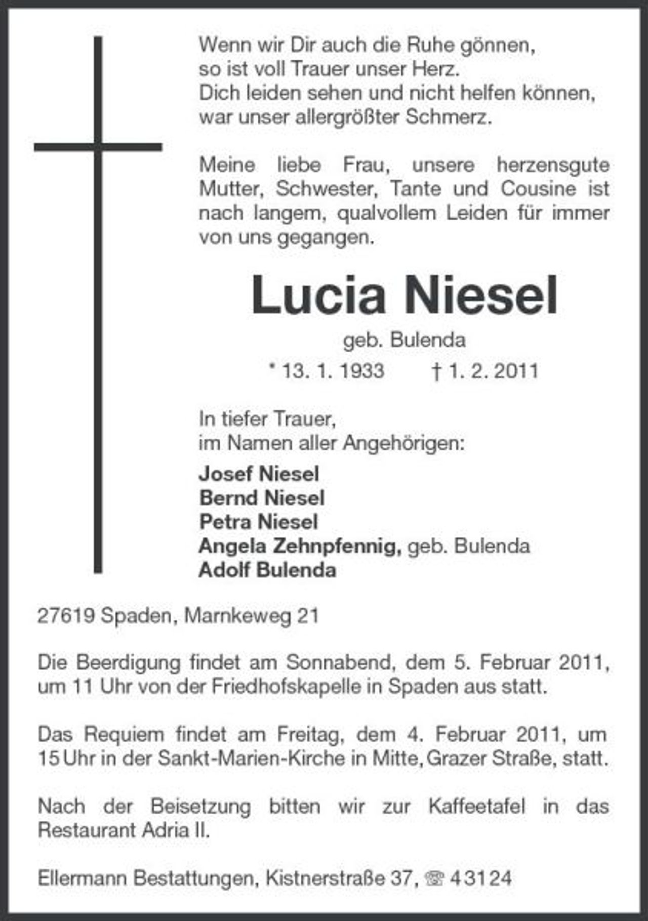 <p>Wenn wir Dir auch die Ruhe gönnen,<br />so ist voll Trauer unser Herz.<br />Dich leiden sehen und nicht helfen können,<br />war unser allergrößter Schmerz.<br />Meine liebe Frau, unsere herzensgute Mutter, Schwester, Tante und Cousine ist nach langem, qualvollem Leiden für immer von uns gegangen.<br />Lucia Niesel<br />geb. Bulenda<br />* 13. 1. 1933 † 1. 2. 2011<br />In tiefer Trauer,<br />im Namen aller Angehörigen:<br />Josef Niesel<br />Bernd Niesel<br />Petra Niesel<br />Angela Zehnpfennig, geb. Bulenda<br />Adolf Bulenda<br />27619 Spaden, Marnkeweg 21<br />Die Beerdigung findet am Sonnabend, dem 5. Februar 2011, um 11 Uhr von der Friedhofskapelle in Spaden aus statt.</p><p>Das Requiem findet am Freitag, dem 4. Februar 2011, um 15 Uhr in der Sankt-Marien-Kirche in Mitte, Grazer Straße, statt.</p><p>Nach der Beisetzung bitten wir zur Kaffeetafel in das Restaurant Adria II.</p><p>Ellermann Bestattungen, Kistnerstraße 37, T 4 31 24</p>